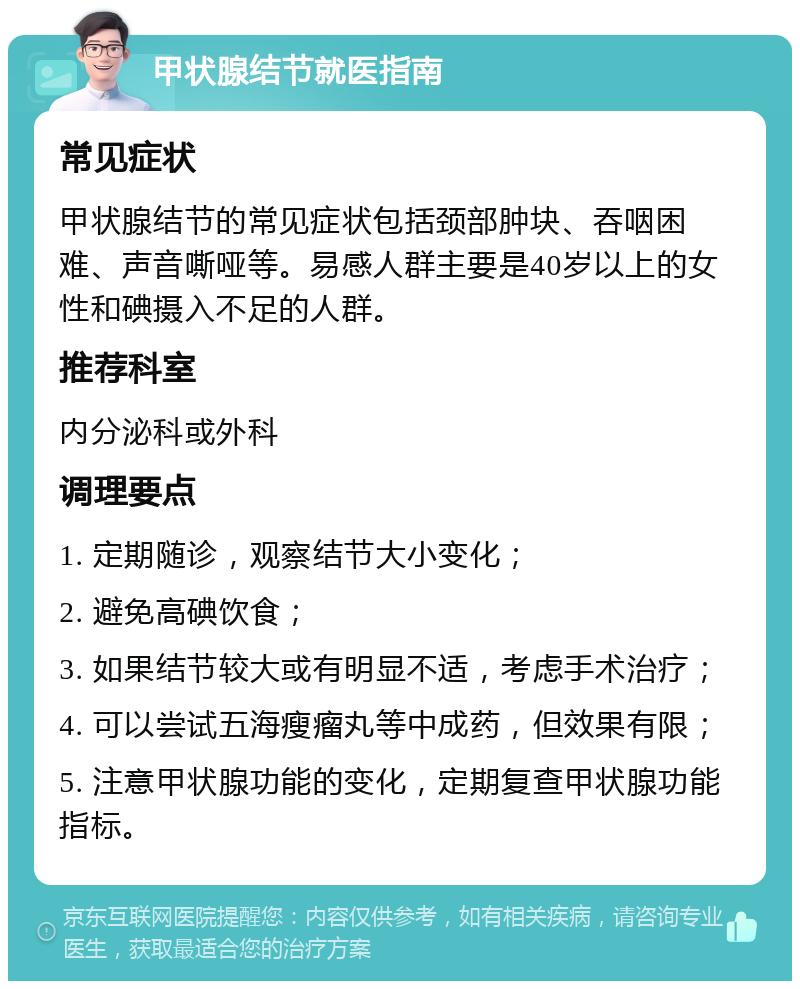 甲状腺结节就医指南 常见症状 甲状腺结节的常见症状包括颈部肿块、吞咽困难、声音嘶哑等。易感人群主要是40岁以上的女性和碘摄入不足的人群。 推荐科室 内分泌科或外科 调理要点 1. 定期随诊，观察结节大小变化； 2. 避免高碘饮食； 3. 如果结节较大或有明显不适，考虑手术治疗； 4. 可以尝试五海瘦瘤丸等中成药，但效果有限； 5. 注意甲状腺功能的变化，定期复查甲状腺功能指标。