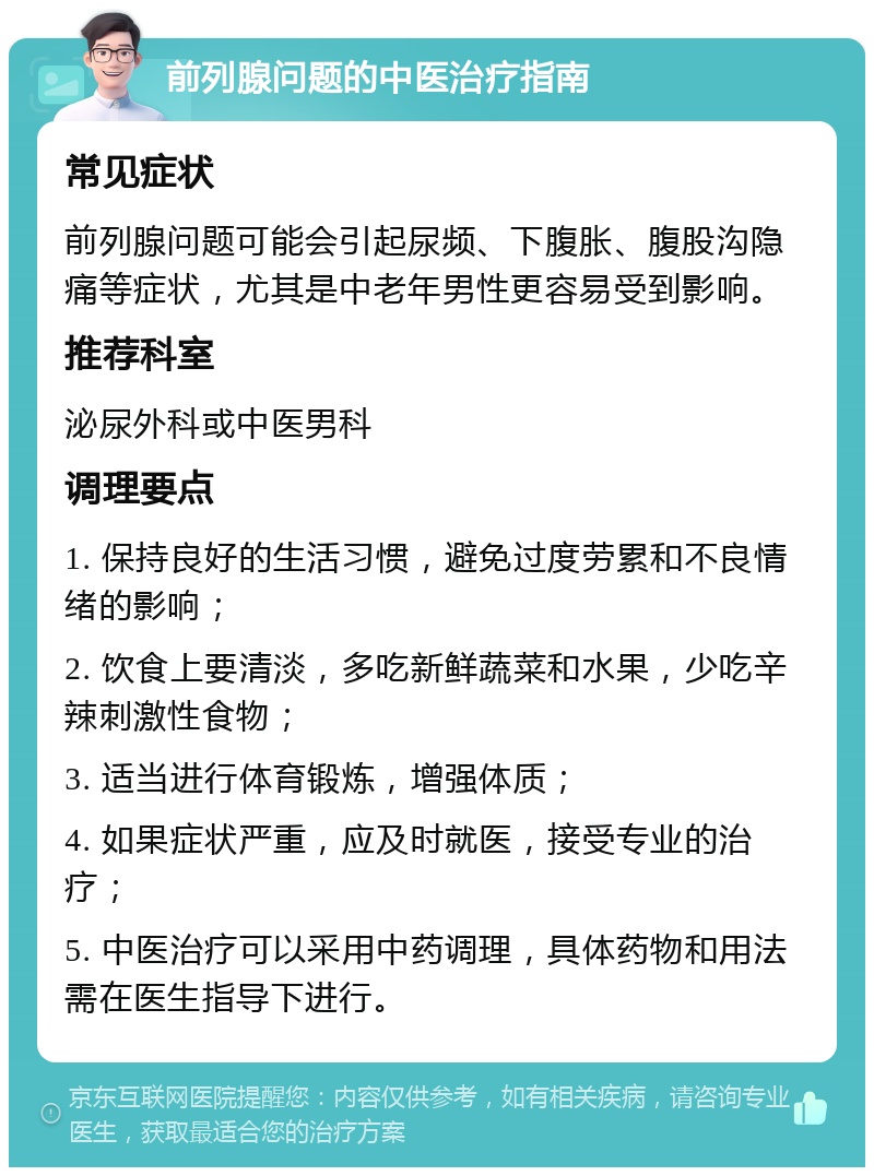 前列腺问题的中医治疗指南 常见症状 前列腺问题可能会引起尿频、下腹胀、腹股沟隐痛等症状，尤其是中老年男性更容易受到影响。 推荐科室 泌尿外科或中医男科 调理要点 1. 保持良好的生活习惯，避免过度劳累和不良情绪的影响； 2. 饮食上要清淡，多吃新鲜蔬菜和水果，少吃辛辣刺激性食物； 3. 适当进行体育锻炼，增强体质； 4. 如果症状严重，应及时就医，接受专业的治疗； 5. 中医治疗可以采用中药调理，具体药物和用法需在医生指导下进行。