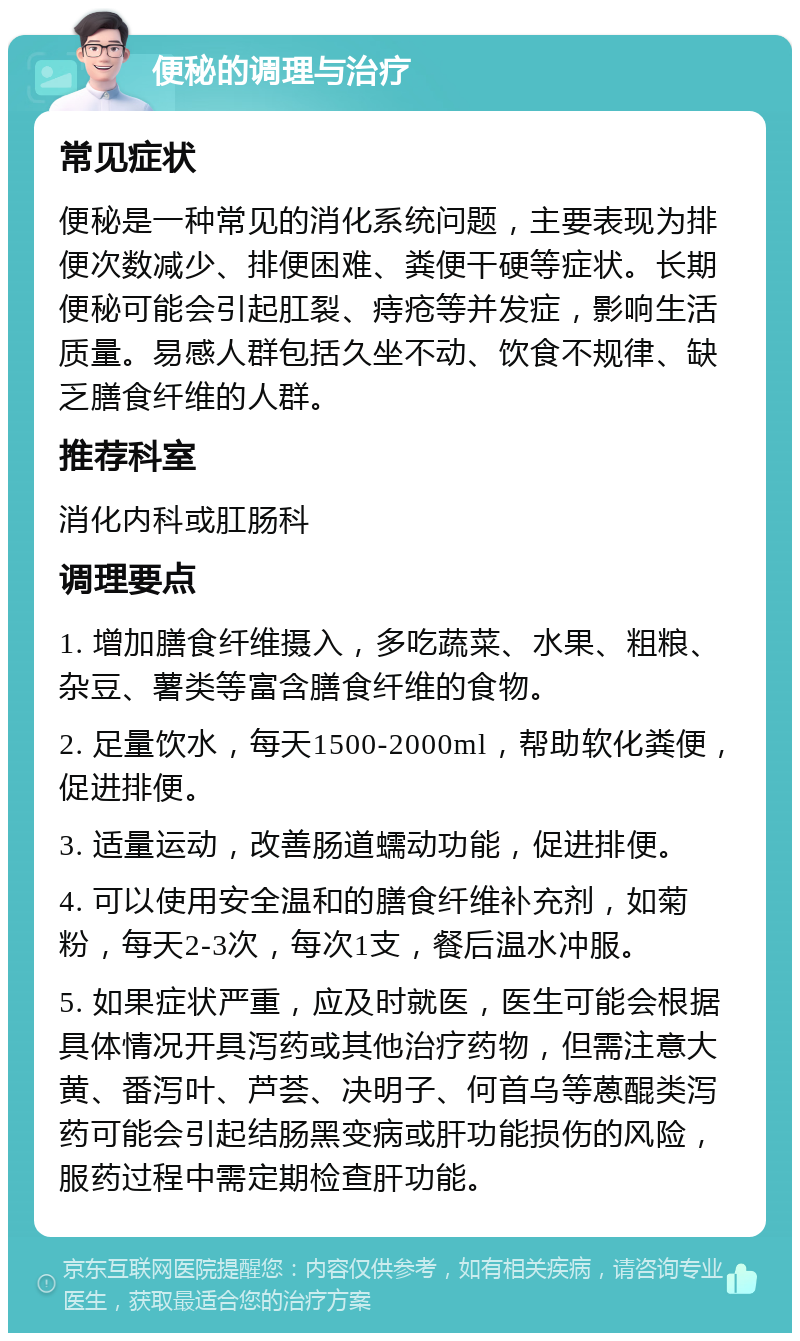 便秘的调理与治疗 常见症状 便秘是一种常见的消化系统问题，主要表现为排便次数减少、排便困难、粪便干硬等症状。长期便秘可能会引起肛裂、痔疮等并发症，影响生活质量。易感人群包括久坐不动、饮食不规律、缺乏膳食纤维的人群。 推荐科室 消化内科或肛肠科 调理要点 1. 增加膳食纤维摄入，多吃蔬菜、水果、粗粮、杂豆、薯类等富含膳食纤维的食物。 2. 足量饮水，每天1500-2000ml，帮助软化粪便，促进排便。 3. 适量运动，改善肠道蠕动功能，促进排便。 4. 可以使用安全温和的膳食纤维补充剂，如菊粉，每天2-3次，每次1支，餐后温水冲服。 5. 如果症状严重，应及时就医，医生可能会根据具体情况开具泻药或其他治疗药物，但需注意大黄、番泻叶、芦荟、决明子、何首乌等蒽醌类泻药可能会引起结肠黑变病或肝功能损伤的风险，服药过程中需定期检查肝功能。