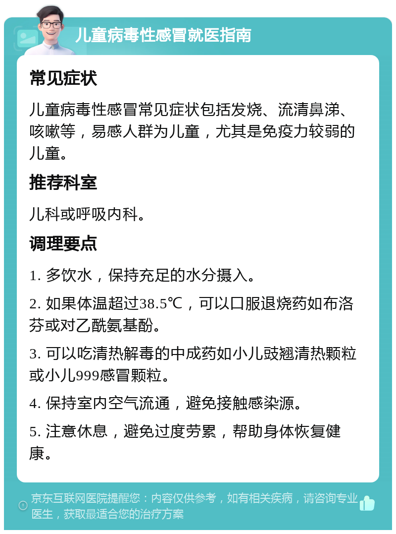 儿童病毒性感冒就医指南 常见症状 儿童病毒性感冒常见症状包括发烧、流清鼻涕、咳嗽等，易感人群为儿童，尤其是免疫力较弱的儿童。 推荐科室 儿科或呼吸内科。 调理要点 1. 多饮水，保持充足的水分摄入。 2. 如果体温超过38.5℃，可以口服退烧药如布洛芬或对乙酰氨基酚。 3. 可以吃清热解毒的中成药如小儿豉翘清热颗粒或小儿999感冒颗粒。 4. 保持室内空气流通，避免接触感染源。 5. 注意休息，避免过度劳累，帮助身体恢复健康。