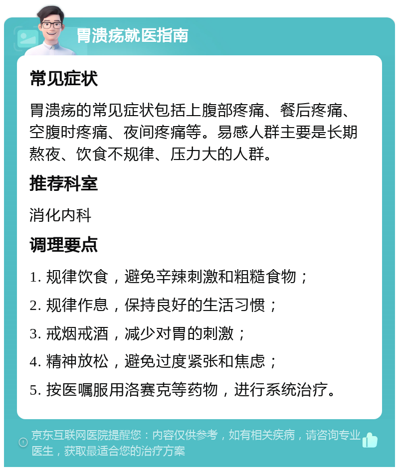 胃溃疡就医指南 常见症状 胃溃疡的常见症状包括上腹部疼痛、餐后疼痛、空腹时疼痛、夜间疼痛等。易感人群主要是长期熬夜、饮食不规律、压力大的人群。 推荐科室 消化内科 调理要点 1. 规律饮食，避免辛辣刺激和粗糙食物； 2. 规律作息，保持良好的生活习惯； 3. 戒烟戒酒，减少对胃的刺激； 4. 精神放松，避免过度紧张和焦虑； 5. 按医嘱服用洛赛克等药物，进行系统治疗。