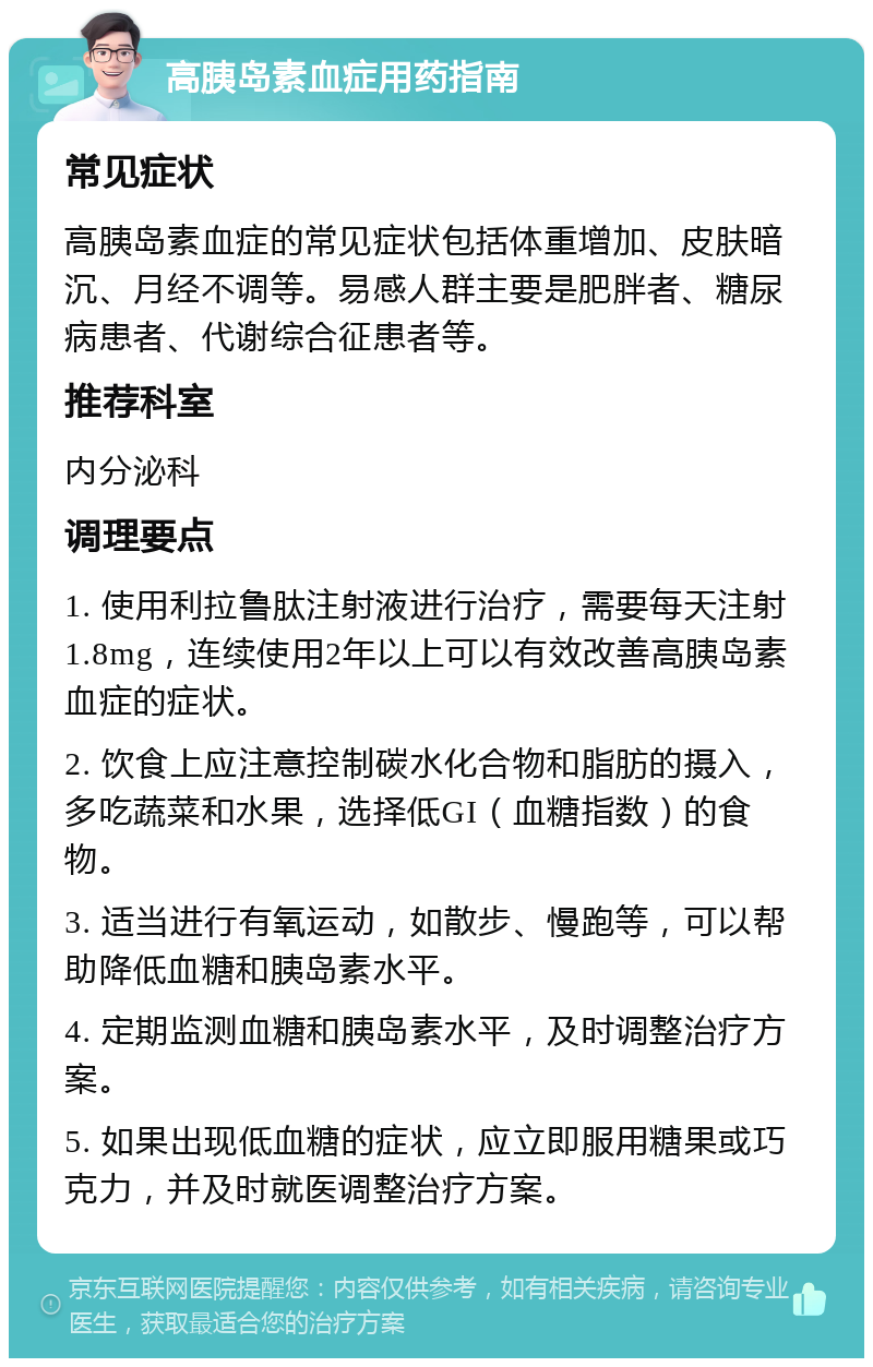 高胰岛素血症用药指南 常见症状 高胰岛素血症的常见症状包括体重增加、皮肤暗沉、月经不调等。易感人群主要是肥胖者、糖尿病患者、代谢综合征患者等。 推荐科室 内分泌科 调理要点 1. 使用利拉鲁肽注射液进行治疗，需要每天注射1.8mg，连续使用2年以上可以有效改善高胰岛素血症的症状。 2. 饮食上应注意控制碳水化合物和脂肪的摄入，多吃蔬菜和水果，选择低GI（血糖指数）的食物。 3. 适当进行有氧运动，如散步、慢跑等，可以帮助降低血糖和胰岛素水平。 4. 定期监测血糖和胰岛素水平，及时调整治疗方案。 5. 如果出现低血糖的症状，应立即服用糖果或巧克力，并及时就医调整治疗方案。