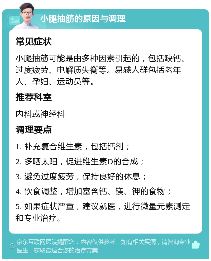 小腿抽筋的原因与调理 常见症状 小腿抽筋可能是由多种因素引起的，包括缺钙、过度疲劳、电解质失衡等。易感人群包括老年人、孕妇、运动员等。 推荐科室 内科或神经科 调理要点 1. 补充复合维生素，包括钙剂； 2. 多晒太阳，促进维生素D的合成； 3. 避免过度疲劳，保持良好的休息； 4. 饮食调整，增加富含钙、镁、钾的食物； 5. 如果症状严重，建议就医，进行微量元素测定和专业治疗。