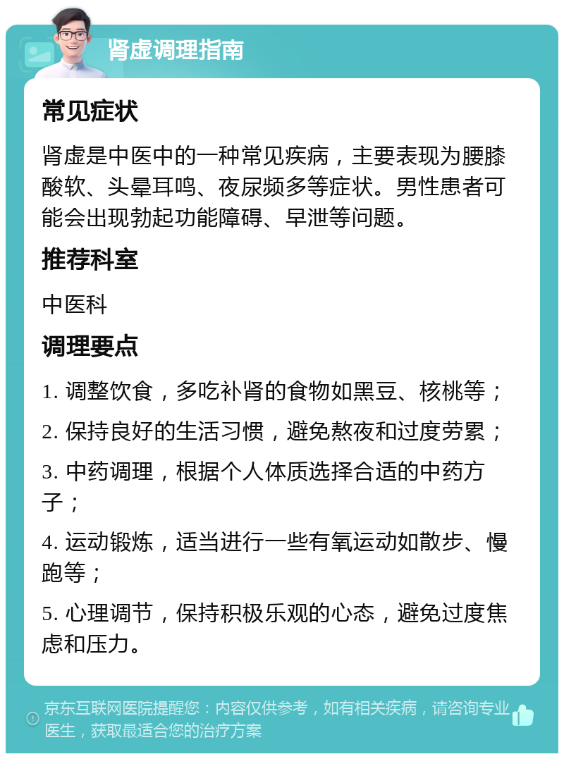 肾虚调理指南 常见症状 肾虚是中医中的一种常见疾病，主要表现为腰膝酸软、头晕耳鸣、夜尿频多等症状。男性患者可能会出现勃起功能障碍、早泄等问题。 推荐科室 中医科 调理要点 1. 调整饮食，多吃补肾的食物如黑豆、核桃等； 2. 保持良好的生活习惯，避免熬夜和过度劳累； 3. 中药调理，根据个人体质选择合适的中药方子； 4. 运动锻炼，适当进行一些有氧运动如散步、慢跑等； 5. 心理调节，保持积极乐观的心态，避免过度焦虑和压力。