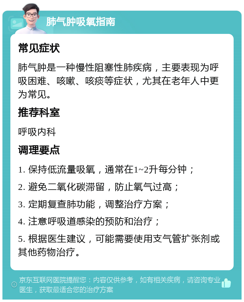 肺气肿吸氧指南 常见症状 肺气肿是一种慢性阻塞性肺疾病，主要表现为呼吸困难、咳嗽、咳痰等症状，尤其在老年人中更为常见。 推荐科室 呼吸内科 调理要点 1. 保持低流量吸氧，通常在1~2升每分钟； 2. 避免二氧化碳滞留，防止氧气过高； 3. 定期复查肺功能，调整治疗方案； 4. 注意呼吸道感染的预防和治疗； 5. 根据医生建议，可能需要使用支气管扩张剂或其他药物治疗。