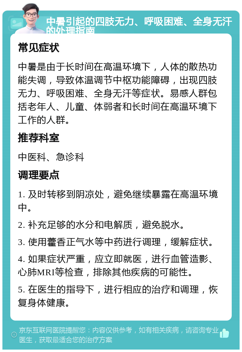 中暑引起的四肢无力、呼吸困难、全身无汗的处理指南 常见症状 中暑是由于长时间在高温环境下，人体的散热功能失调，导致体温调节中枢功能障碍，出现四肢无力、呼吸困难、全身无汗等症状。易感人群包括老年人、儿童、体弱者和长时间在高温环境下工作的人群。 推荐科室 中医科、急诊科 调理要点 1. 及时转移到阴凉处，避免继续暴露在高温环境中。 2. 补充足够的水分和电解质，避免脱水。 3. 使用藿香正气水等中药进行调理，缓解症状。 4. 如果症状严重，应立即就医，进行血管造影、心肺MRI等检查，排除其他疾病的可能性。 5. 在医生的指导下，进行相应的治疗和调理，恢复身体健康。