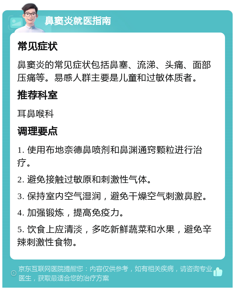 鼻窦炎就医指南 常见症状 鼻窦炎的常见症状包括鼻塞、流涕、头痛、面部压痛等。易感人群主要是儿童和过敏体质者。 推荐科室 耳鼻喉科 调理要点 1. 使用布地奈德鼻喷剂和鼻渊通窍颗粒进行治疗。 2. 避免接触过敏原和刺激性气体。 3. 保持室内空气湿润，避免干燥空气刺激鼻腔。 4. 加强锻炼，提高免疫力。 5. 饮食上应清淡，多吃新鲜蔬菜和水果，避免辛辣刺激性食物。