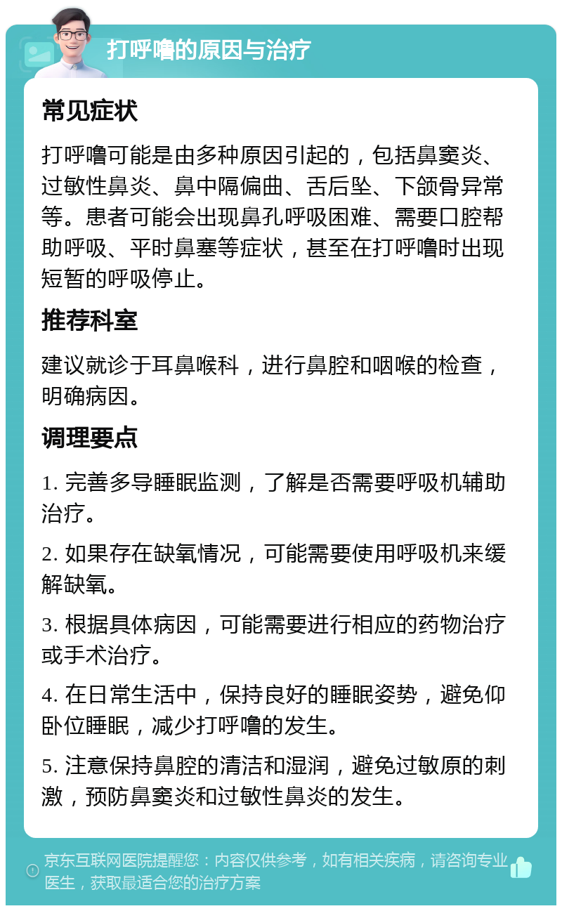 打呼噜的原因与治疗 常见症状 打呼噜可能是由多种原因引起的，包括鼻窦炎、过敏性鼻炎、鼻中隔偏曲、舌后坠、下颌骨异常等。患者可能会出现鼻孔呼吸困难、需要口腔帮助呼吸、平时鼻塞等症状，甚至在打呼噜时出现短暂的呼吸停止。 推荐科室 建议就诊于耳鼻喉科，进行鼻腔和咽喉的检查，明确病因。 调理要点 1. 完善多导睡眠监测，了解是否需要呼吸机辅助治疗。 2. 如果存在缺氧情况，可能需要使用呼吸机来缓解缺氧。 3. 根据具体病因，可能需要进行相应的药物治疗或手术治疗。 4. 在日常生活中，保持良好的睡眠姿势，避免仰卧位睡眠，减少打呼噜的发生。 5. 注意保持鼻腔的清洁和湿润，避免过敏原的刺激，预防鼻窦炎和过敏性鼻炎的发生。