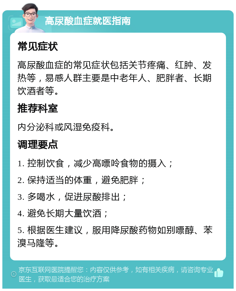 高尿酸血症就医指南 常见症状 高尿酸血症的常见症状包括关节疼痛、红肿、发热等，易感人群主要是中老年人、肥胖者、长期饮酒者等。 推荐科室 内分泌科或风湿免疫科。 调理要点 1. 控制饮食，减少高嘌呤食物的摄入； 2. 保持适当的体重，避免肥胖； 3. 多喝水，促进尿酸排出； 4. 避免长期大量饮酒； 5. 根据医生建议，服用降尿酸药物如别嘌醇、苯溴马隆等。