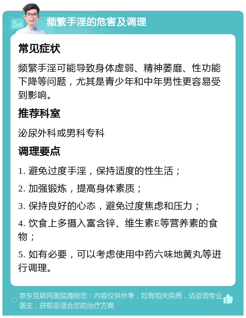 频繁手淫的危害及调理 常见症状 频繁手淫可能导致身体虚弱、精神萎靡、性功能下降等问题，尤其是青少年和中年男性更容易受到影响。 推荐科室 泌尿外科或男科专科 调理要点 1. 避免过度手淫，保持适度的性生活； 2. 加强锻炼，提高身体素质； 3. 保持良好的心态，避免过度焦虑和压力； 4. 饮食上多摄入富含锌、维生素E等营养素的食物； 5. 如有必要，可以考虑使用中药六味地黄丸等进行调理。