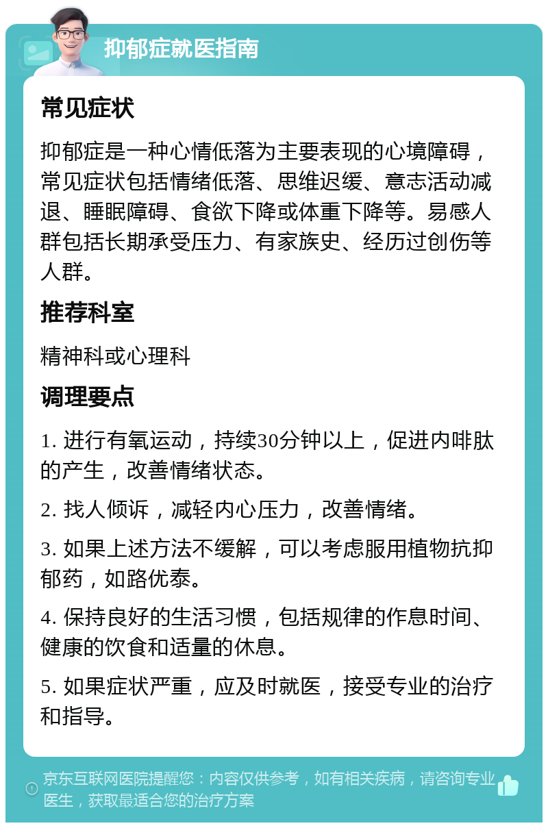 抑郁症就医指南 常见症状 抑郁症是一种心情低落为主要表现的心境障碍，常见症状包括情绪低落、思维迟缓、意志活动减退、睡眠障碍、食欲下降或体重下降等。易感人群包括长期承受压力、有家族史、经历过创伤等人群。 推荐科室 精神科或心理科 调理要点 1. 进行有氧运动，持续30分钟以上，促进内啡肽的产生，改善情绪状态。 2. 找人倾诉，减轻内心压力，改善情绪。 3. 如果上述方法不缓解，可以考虑服用植物抗抑郁药，如路优泰。 4. 保持良好的生活习惯，包括规律的作息时间、健康的饮食和适量的休息。 5. 如果症状严重，应及时就医，接受专业的治疗和指导。