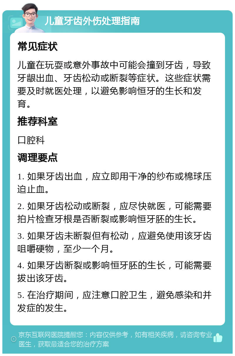 儿童牙齿外伤处理指南 常见症状 儿童在玩耍或意外事故中可能会撞到牙齿，导致牙龈出血、牙齿松动或断裂等症状。这些症状需要及时就医处理，以避免影响恒牙的生长和发育。 推荐科室 口腔科 调理要点 1. 如果牙齿出血，应立即用干净的纱布或棉球压迫止血。 2. 如果牙齿松动或断裂，应尽快就医，可能需要拍片检查牙根是否断裂或影响恒牙胚的生长。 3. 如果牙齿未断裂但有松动，应避免使用该牙齿咀嚼硬物，至少一个月。 4. 如果牙齿断裂或影响恒牙胚的生长，可能需要拔出该牙齿。 5. 在治疗期间，应注意口腔卫生，避免感染和并发症的发生。