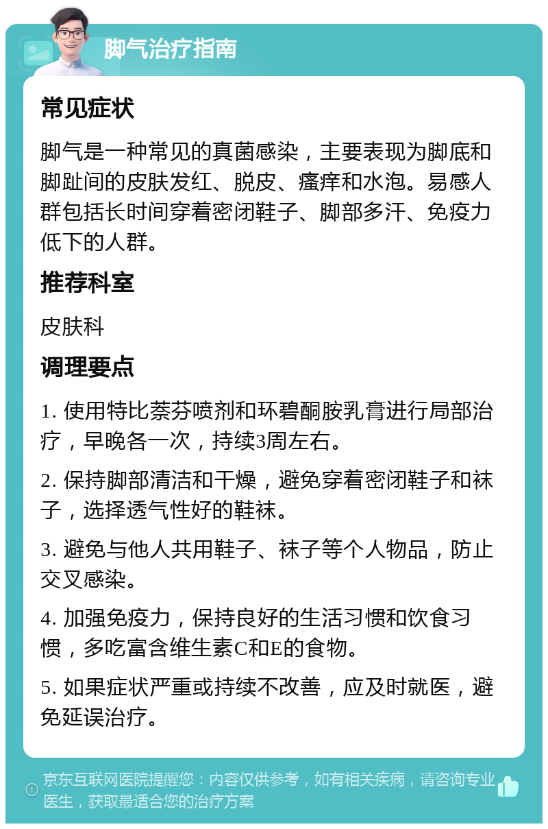 脚气治疗指南 常见症状 脚气是一种常见的真菌感染，主要表现为脚底和脚趾间的皮肤发红、脱皮、瘙痒和水泡。易感人群包括长时间穿着密闭鞋子、脚部多汗、免疫力低下的人群。 推荐科室 皮肤科 调理要点 1. 使用特比萘芬喷剂和环碧酮胺乳膏进行局部治疗，早晚各一次，持续3周左右。 2. 保持脚部清洁和干燥，避免穿着密闭鞋子和袜子，选择透气性好的鞋袜。 3. 避免与他人共用鞋子、袜子等个人物品，防止交叉感染。 4. 加强免疫力，保持良好的生活习惯和饮食习惯，多吃富含维生素C和E的食物。 5. 如果症状严重或持续不改善，应及时就医，避免延误治疗。