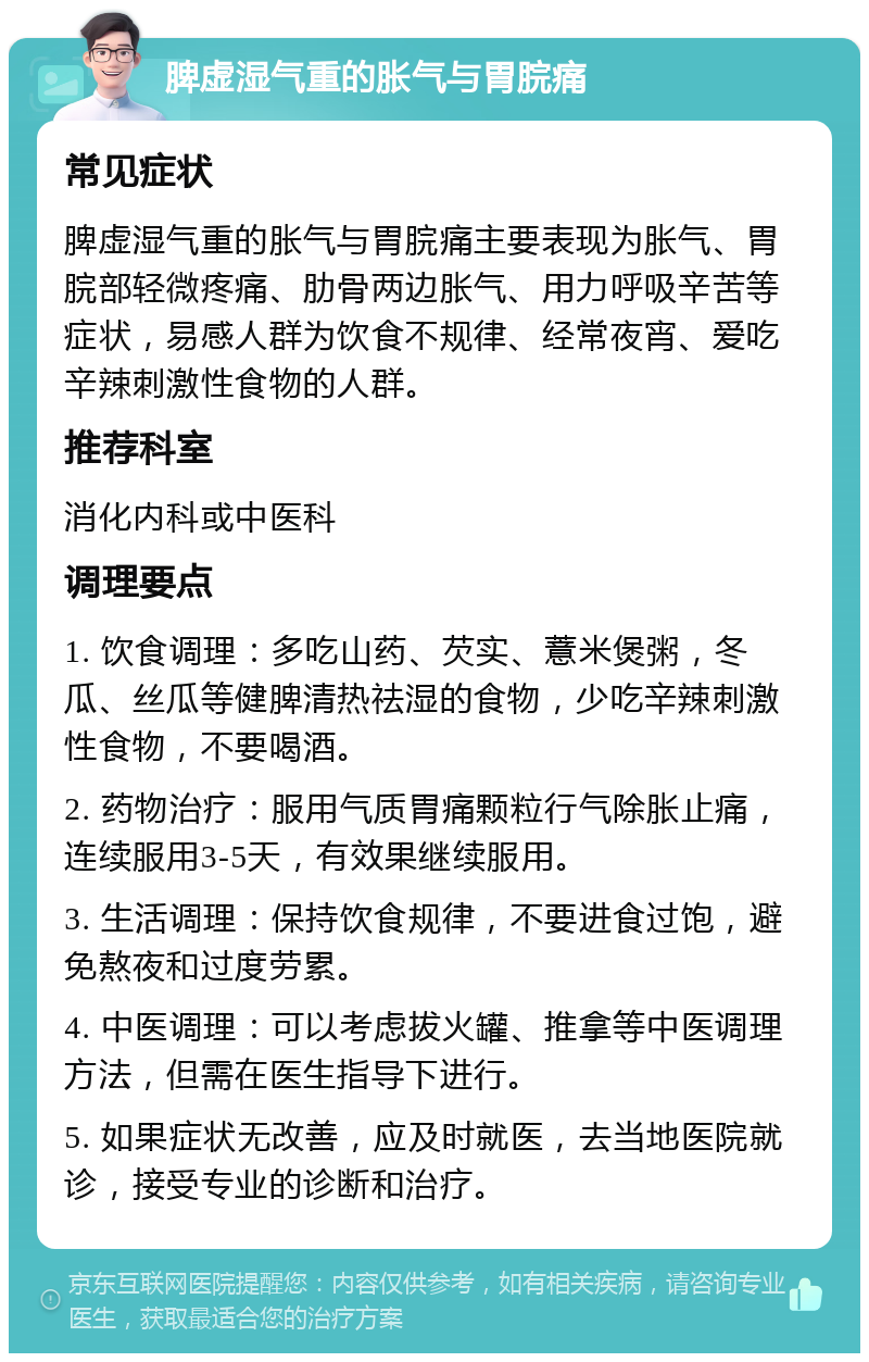 脾虚湿气重的胀气与胃脘痛 常见症状 脾虚湿气重的胀气与胃脘痛主要表现为胀气、胃脘部轻微疼痛、肋骨两边胀气、用力呼吸辛苦等症状，易感人群为饮食不规律、经常夜宵、爱吃辛辣刺激性食物的人群。 推荐科室 消化内科或中医科 调理要点 1. 饮食调理：多吃山药、芡实、薏米煲粥，冬瓜、丝瓜等健脾清热祛湿的食物，少吃辛辣刺激性食物，不要喝酒。 2. 药物治疗：服用气质胃痛颗粒行气除胀止痛，连续服用3-5天，有效果继续服用。 3. 生活调理：保持饮食规律，不要进食过饱，避免熬夜和过度劳累。 4. 中医调理：可以考虑拔火罐、推拿等中医调理方法，但需在医生指导下进行。 5. 如果症状无改善，应及时就医，去当地医院就诊，接受专业的诊断和治疗。