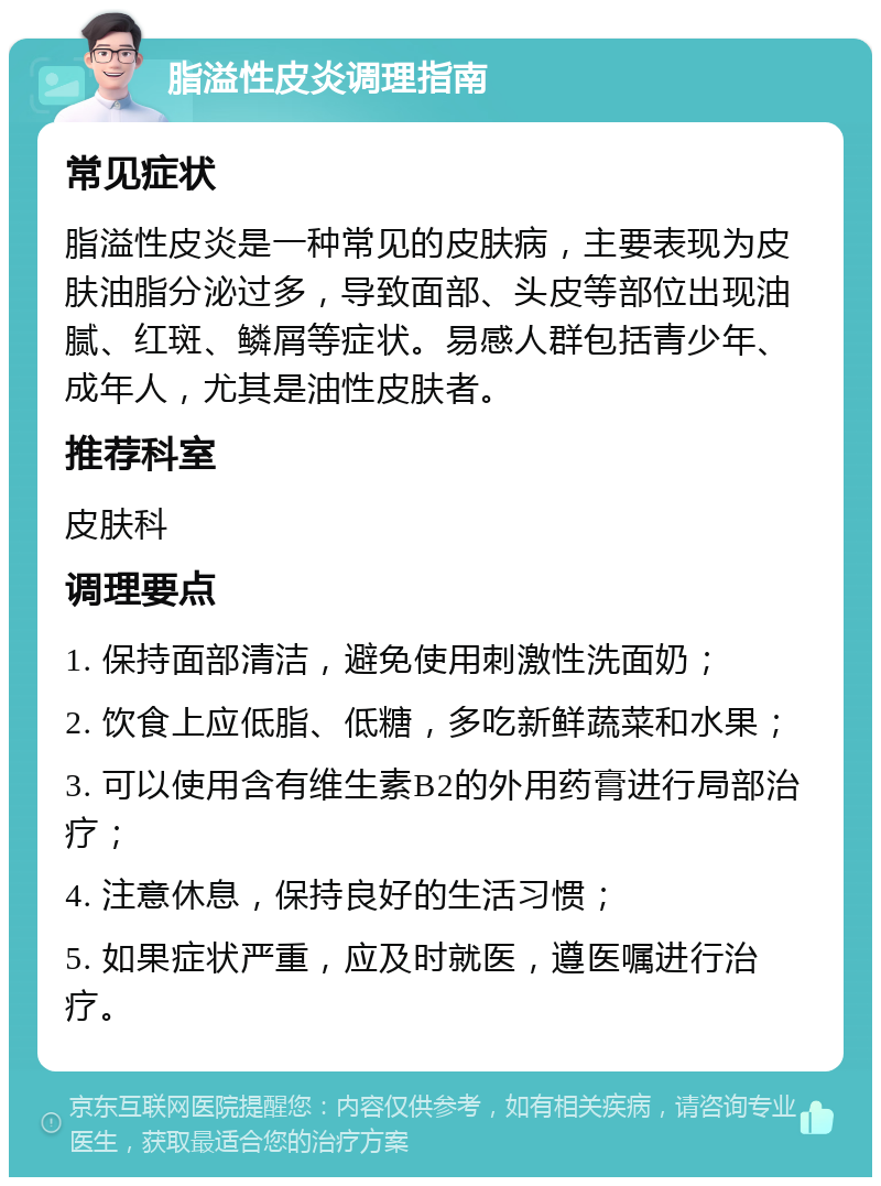 脂溢性皮炎调理指南 常见症状 脂溢性皮炎是一种常见的皮肤病，主要表现为皮肤油脂分泌过多，导致面部、头皮等部位出现油腻、红斑、鳞屑等症状。易感人群包括青少年、成年人，尤其是油性皮肤者。 推荐科室 皮肤科 调理要点 1. 保持面部清洁，避免使用刺激性洗面奶； 2. 饮食上应低脂、低糖，多吃新鲜蔬菜和水果； 3. 可以使用含有维生素B2的外用药膏进行局部治疗； 4. 注意休息，保持良好的生活习惯； 5. 如果症状严重，应及时就医，遵医嘱进行治疗。