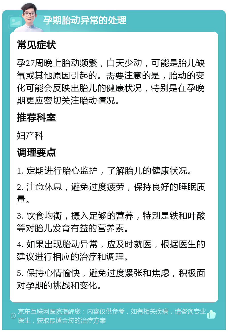 孕期胎动异常的处理 常见症状 孕27周晚上胎动频繁，白天少动，可能是胎儿缺氧或其他原因引起的。需要注意的是，胎动的变化可能会反映出胎儿的健康状况，特别是在孕晚期更应密切关注胎动情况。 推荐科室 妇产科 调理要点 1. 定期进行胎心监护，了解胎儿的健康状况。 2. 注意休息，避免过度疲劳，保持良好的睡眠质量。 3. 饮食均衡，摄入足够的营养，特别是铁和叶酸等对胎儿发育有益的营养素。 4. 如果出现胎动异常，应及时就医，根据医生的建议进行相应的治疗和调理。 5. 保持心情愉快，避免过度紧张和焦虑，积极面对孕期的挑战和变化。