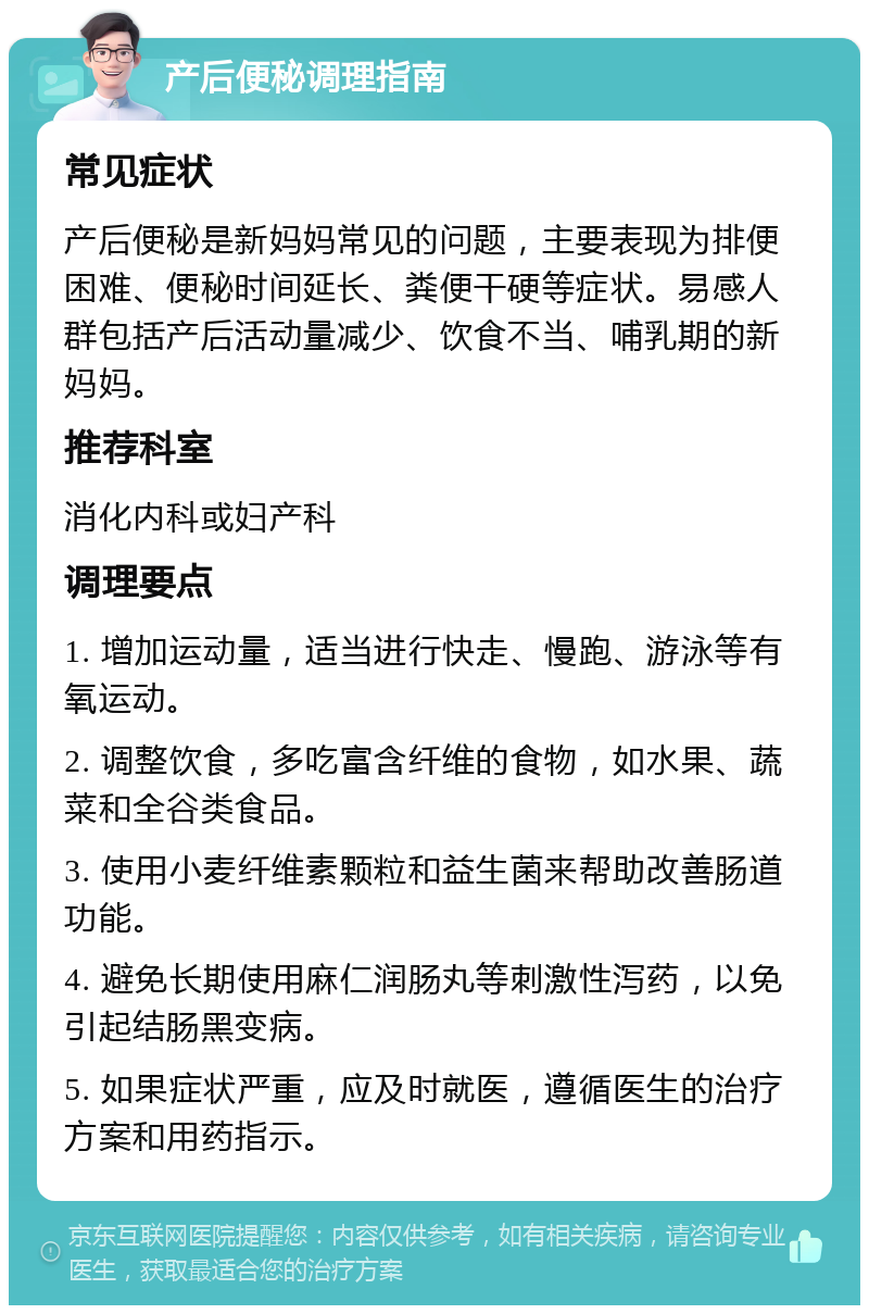 产后便秘调理指南 常见症状 产后便秘是新妈妈常见的问题，主要表现为排便困难、便秘时间延长、粪便干硬等症状。易感人群包括产后活动量减少、饮食不当、哺乳期的新妈妈。 推荐科室 消化内科或妇产科 调理要点 1. 增加运动量，适当进行快走、慢跑、游泳等有氧运动。 2. 调整饮食，多吃富含纤维的食物，如水果、蔬菜和全谷类食品。 3. 使用小麦纤维素颗粒和益生菌来帮助改善肠道功能。 4. 避免长期使用麻仁润肠丸等刺激性泻药，以免引起结肠黑变病。 5. 如果症状严重，应及时就医，遵循医生的治疗方案和用药指示。