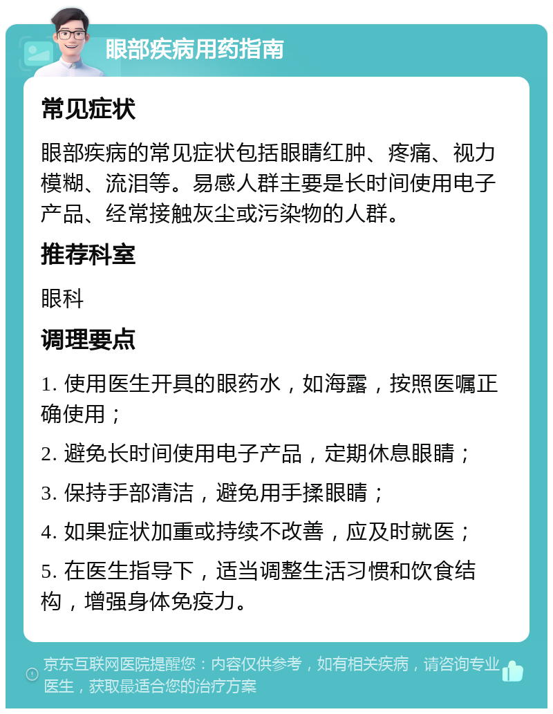 眼部疾病用药指南 常见症状 眼部疾病的常见症状包括眼睛红肿、疼痛、视力模糊、流泪等。易感人群主要是长时间使用电子产品、经常接触灰尘或污染物的人群。 推荐科室 眼科 调理要点 1. 使用医生开具的眼药水，如海露，按照医嘱正确使用； 2. 避免长时间使用电子产品，定期休息眼睛； 3. 保持手部清洁，避免用手揉眼睛； 4. 如果症状加重或持续不改善，应及时就医； 5. 在医生指导下，适当调整生活习惯和饮食结构，增强身体免疫力。