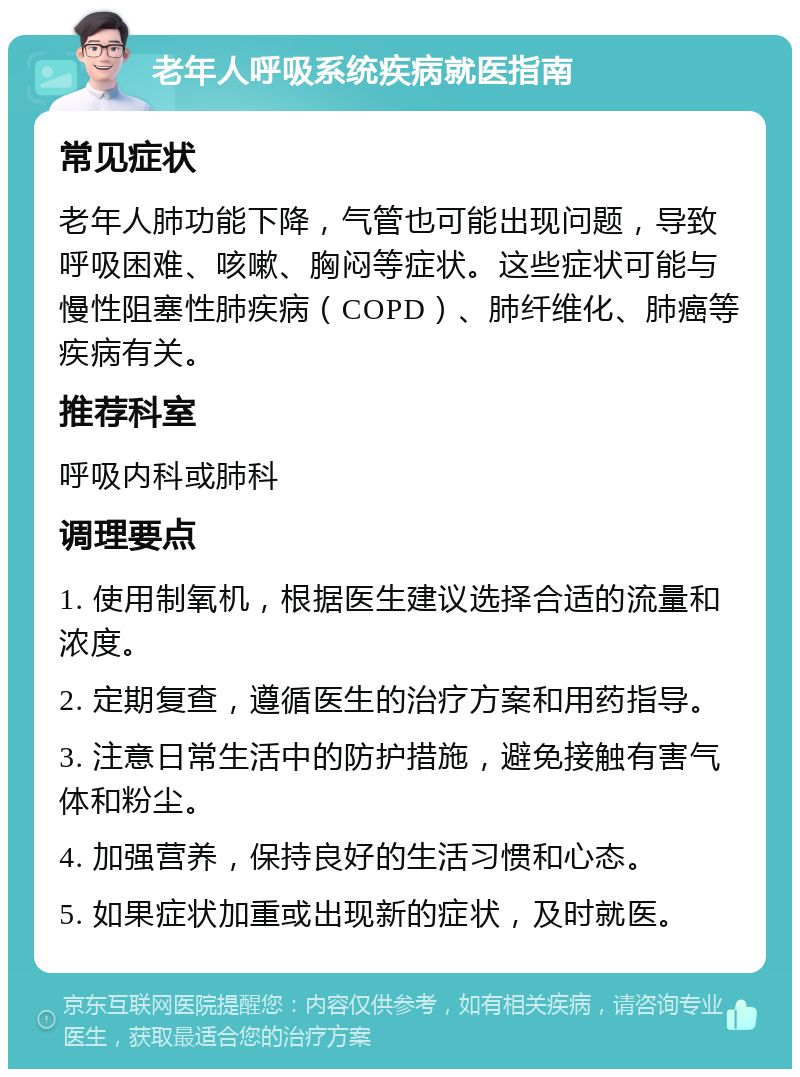 老年人呼吸系统疾病就医指南 常见症状 老年人肺功能下降，气管也可能出现问题，导致呼吸困难、咳嗽、胸闷等症状。这些症状可能与慢性阻塞性肺疾病（COPD）、肺纤维化、肺癌等疾病有关。 推荐科室 呼吸内科或肺科 调理要点 1. 使用制氧机，根据医生建议选择合适的流量和浓度。 2. 定期复查，遵循医生的治疗方案和用药指导。 3. 注意日常生活中的防护措施，避免接触有害气体和粉尘。 4. 加强营养，保持良好的生活习惯和心态。 5. 如果症状加重或出现新的症状，及时就医。