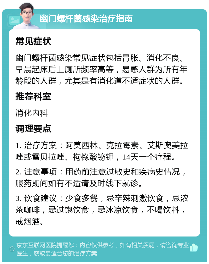 幽门螺杆菌感染治疗指南 常见症状 幽门螺杆菌感染常见症状包括胃胀、消化不良、早晨起床后上厕所频率高等，易感人群为所有年龄段的人群，尤其是有消化道不适症状的人群。 推荐科室 消化内科 调理要点 1. 治疗方案：阿莫西林、克拉霉素、艾斯奥美拉唑或雷贝拉唑、枸橼酸铋钾，14天一个疗程。 2. 注意事项：用药前注意过敏史和疾病史情况，服药期间如有不适请及时线下就诊。 3. 饮食建议：少食多餐，忌辛辣刺激饮食，忌浓茶咖啡，忌过饱饮食，忌冰凉饮食，不喝饮料，戒烟酒。