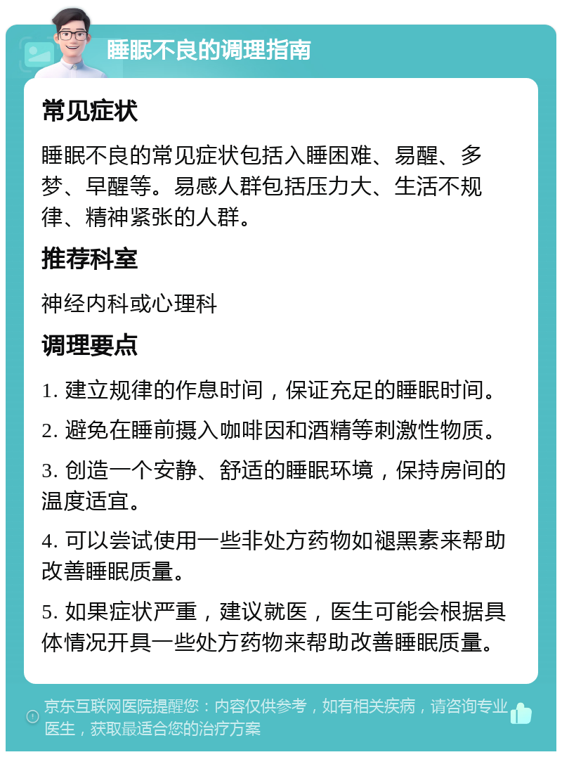 睡眠不良的调理指南 常见症状 睡眠不良的常见症状包括入睡困难、易醒、多梦、早醒等。易感人群包括压力大、生活不规律、精神紧张的人群。 推荐科室 神经内科或心理科 调理要点 1. 建立规律的作息时间，保证充足的睡眠时间。 2. 避免在睡前摄入咖啡因和酒精等刺激性物质。 3. 创造一个安静、舒适的睡眠环境，保持房间的温度适宜。 4. 可以尝试使用一些非处方药物如褪黑素来帮助改善睡眠质量。 5. 如果症状严重，建议就医，医生可能会根据具体情况开具一些处方药物来帮助改善睡眠质量。