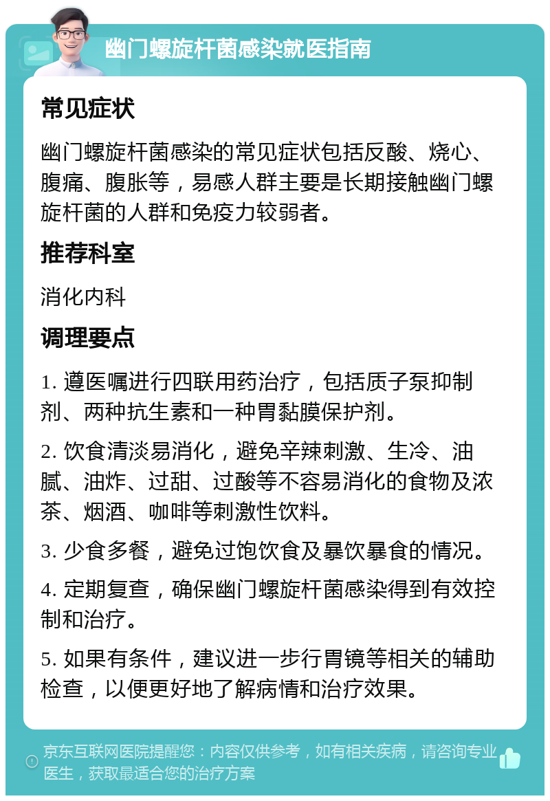 幽门螺旋杆菌感染就医指南 常见症状 幽门螺旋杆菌感染的常见症状包括反酸、烧心、腹痛、腹胀等，易感人群主要是长期接触幽门螺旋杆菌的人群和免疫力较弱者。 推荐科室 消化内科 调理要点 1. 遵医嘱进行四联用药治疗，包括质子泵抑制剂、两种抗生素和一种胃黏膜保护剂。 2. 饮食清淡易消化，避免辛辣刺激、生冷、油腻、油炸、过甜、过酸等不容易消化的食物及浓茶、烟酒、咖啡等刺激性饮料。 3. 少食多餐，避免过饱饮食及暴饮暴食的情况。 4. 定期复查，确保幽门螺旋杆菌感染得到有效控制和治疗。 5. 如果有条件，建议进一步行胃镜等相关的辅助检查，以便更好地了解病情和治疗效果。