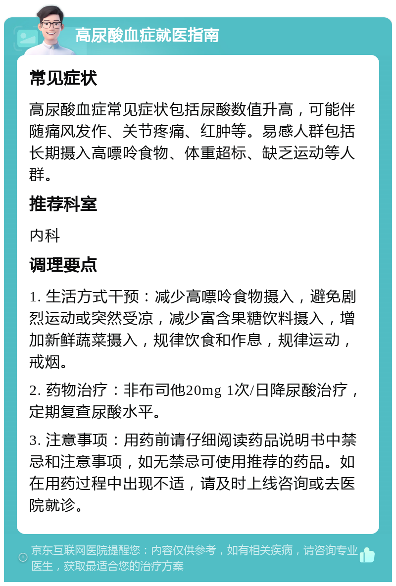 高尿酸血症就医指南 常见症状 高尿酸血症常见症状包括尿酸数值升高，可能伴随痛风发作、关节疼痛、红肿等。易感人群包括长期摄入高嘌呤食物、体重超标、缺乏运动等人群。 推荐科室 内科 调理要点 1. 生活方式干预：减少高嘌呤食物摄入，避免剧烈运动或突然受凉，减少富含果糖饮料摄入，增加新鲜蔬菜摄入，规律饮食和作息，规律运动，戒烟。 2. 药物治疗：非布司他20mg 1次/日降尿酸治疗，定期复查尿酸水平。 3. 注意事项：用药前请仔细阅读药品说明书中禁忌和注意事项，如无禁忌可使用推荐的药品。如在用药过程中出现不适，请及时上线咨询或去医院就诊。