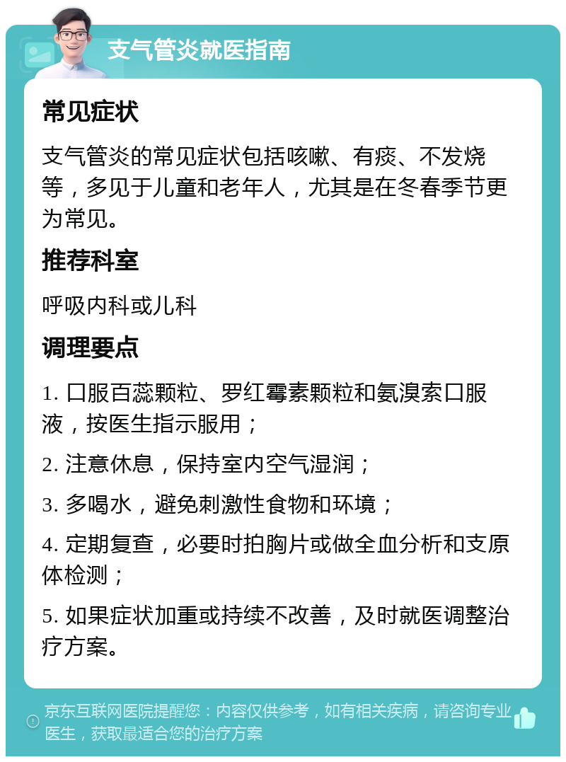 支气管炎就医指南 常见症状 支气管炎的常见症状包括咳嗽、有痰、不发烧等，多见于儿童和老年人，尤其是在冬春季节更为常见。 推荐科室 呼吸内科或儿科 调理要点 1. 口服百蕊颗粒、罗红霉素颗粒和氨溴索口服液，按医生指示服用； 2. 注意休息，保持室内空气湿润； 3. 多喝水，避免刺激性食物和环境； 4. 定期复查，必要时拍胸片或做全血分析和支原体检测； 5. 如果症状加重或持续不改善，及时就医调整治疗方案。