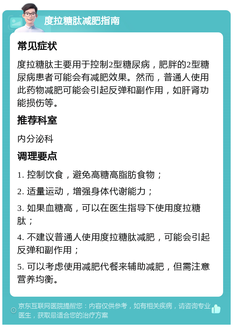 度拉糖肽减肥指南 常见症状 度拉糖肽主要用于控制2型糖尿病，肥胖的2型糖尿病患者可能会有减肥效果。然而，普通人使用此药物减肥可能会引起反弹和副作用，如肝肾功能损伤等。 推荐科室 内分泌科 调理要点 1. 控制饮食，避免高糖高脂肪食物； 2. 适量运动，增强身体代谢能力； 3. 如果血糖高，可以在医生指导下使用度拉糖肽； 4. 不建议普通人使用度拉糖肽减肥，可能会引起反弹和副作用； 5. 可以考虑使用减肥代餐来辅助减肥，但需注意营养均衡。