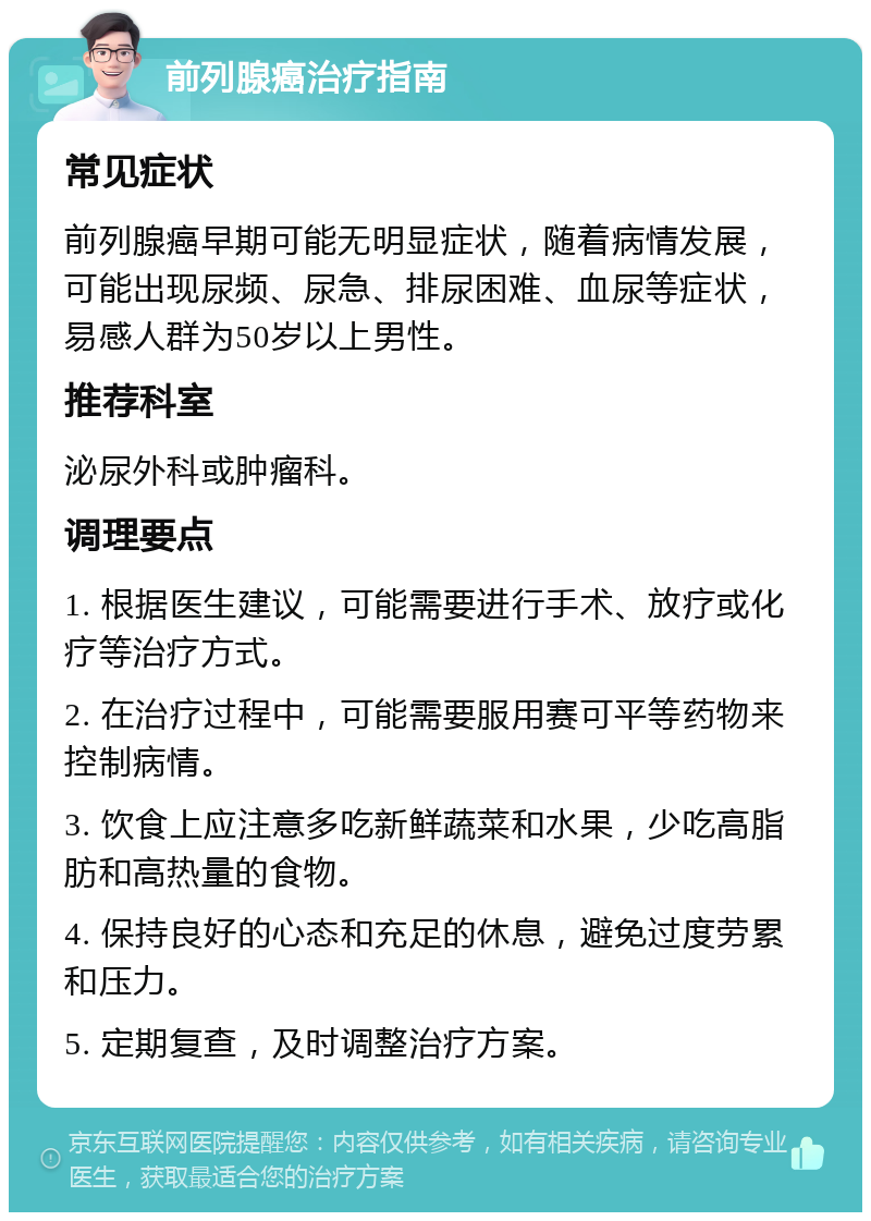 前列腺癌治疗指南 常见症状 前列腺癌早期可能无明显症状，随着病情发展，可能出现尿频、尿急、排尿困难、血尿等症状，易感人群为50岁以上男性。 推荐科室 泌尿外科或肿瘤科。 调理要点 1. 根据医生建议，可能需要进行手术、放疗或化疗等治疗方式。 2. 在治疗过程中，可能需要服用赛可平等药物来控制病情。 3. 饮食上应注意多吃新鲜蔬菜和水果，少吃高脂肪和高热量的食物。 4. 保持良好的心态和充足的休息，避免过度劳累和压力。 5. 定期复查，及时调整治疗方案。