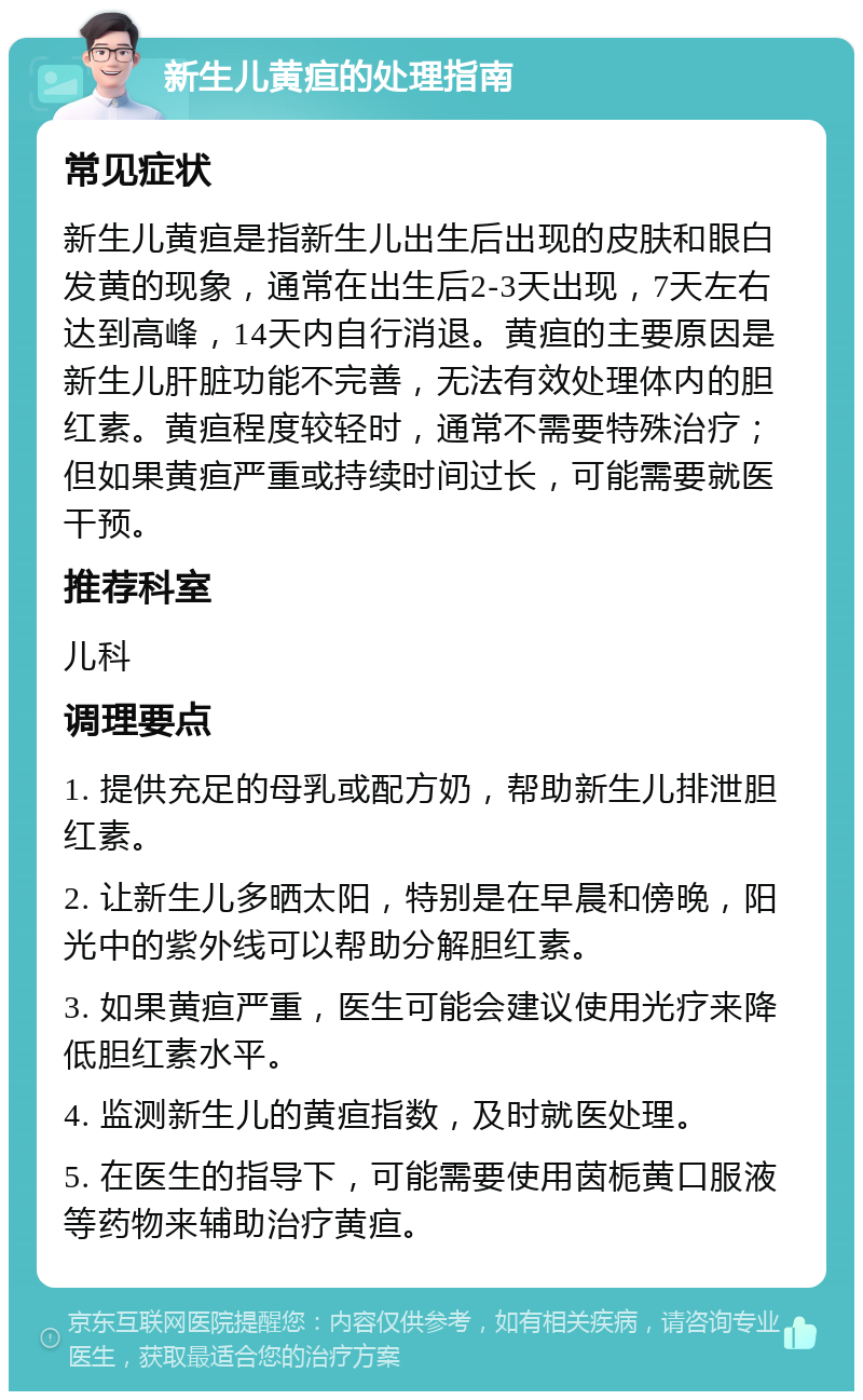 新生儿黄疸的处理指南 常见症状 新生儿黄疸是指新生儿出生后出现的皮肤和眼白发黄的现象，通常在出生后2-3天出现，7天左右达到高峰，14天内自行消退。黄疸的主要原因是新生儿肝脏功能不完善，无法有效处理体内的胆红素。黄疸程度较轻时，通常不需要特殊治疗；但如果黄疸严重或持续时间过长，可能需要就医干预。 推荐科室 儿科 调理要点 1. 提供充足的母乳或配方奶，帮助新生儿排泄胆红素。 2. 让新生儿多晒太阳，特别是在早晨和傍晚，阳光中的紫外线可以帮助分解胆红素。 3. 如果黄疸严重，医生可能会建议使用光疗来降低胆红素水平。 4. 监测新生儿的黄疸指数，及时就医处理。 5. 在医生的指导下，可能需要使用茵栀黄口服液等药物来辅助治疗黄疸。