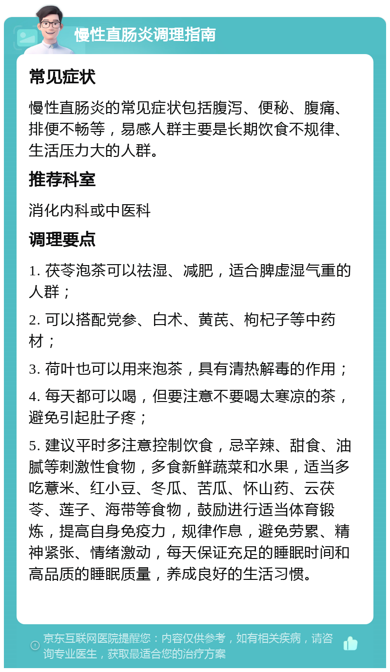 慢性直肠炎调理指南 常见症状 慢性直肠炎的常见症状包括腹泻、便秘、腹痛、排便不畅等，易感人群主要是长期饮食不规律、生活压力大的人群。 推荐科室 消化内科或中医科 调理要点 1. 茯苓泡茶可以祛湿、减肥，适合脾虚湿气重的人群； 2. 可以搭配党参、白术、黄芪、枸杞子等中药材； 3. 荷叶也可以用来泡茶，具有清热解毒的作用； 4. 每天都可以喝，但要注意不要喝太寒凉的茶，避免引起肚子疼； 5. 建议平时多注意控制饮食，忌辛辣、甜食、油腻等刺激性食物，多食新鲜蔬菜和水果，适当多吃薏米、红小豆、冬瓜、苦瓜、怀山药、云茯苓、莲子、海带等食物，鼓励进行适当体育锻炼，提高自身免疫力，规律作息，避免劳累、精神紧张、情绪激动，每天保证充足的睡眠时间和高品质的睡眠质量，养成良好的生活习惯。