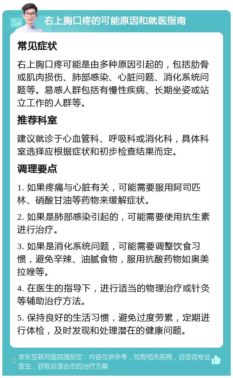 右上胸口疼的可能原因和就医指南 常见症状 右上胸口疼可能是由多种原因引起的，包括肋骨或肌肉损伤、肺部感染、心脏问题、消化系统问题等。易感人群包括有慢性疾病、长期坐姿或站立工作的人群等。 推荐科室 建议就诊于心血管科、呼吸科或消化科，具体科室选择应根据症状和初步检查结果而定。 调理要点 1. 如果疼痛与心脏有关，可能需要服用阿司匹林、硝酸甘油等药物来缓解症状。 2. 如果是肺部感染引起的，可能需要使用抗生素进行治疗。 3. 如果是消化系统问题，可能需要调整饮食习惯，避免辛辣、油腻食物，服用抗酸药物如奥美拉唑等。 4. 在医生的指导下，进行适当的物理治疗或针灸等辅助治疗方法。 5. 保持良好的生活习惯，避免过度劳累，定期进行体检，及时发现和处理潜在的健康问题。