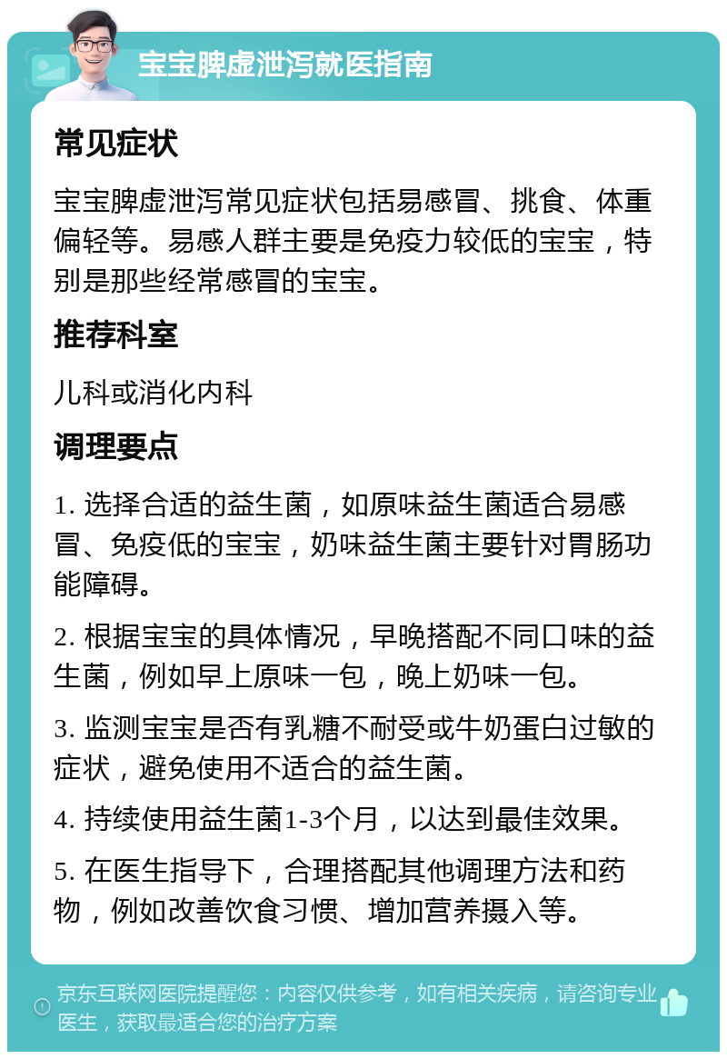 宝宝脾虚泄泻就医指南 常见症状 宝宝脾虚泄泻常见症状包括易感冒、挑食、体重偏轻等。易感人群主要是免疫力较低的宝宝，特别是那些经常感冒的宝宝。 推荐科室 儿科或消化内科 调理要点 1. 选择合适的益生菌，如原味益生菌适合易感冒、免疫低的宝宝，奶味益生菌主要针对胃肠功能障碍。 2. 根据宝宝的具体情况，早晚搭配不同口味的益生菌，例如早上原味一包，晚上奶味一包。 3. 监测宝宝是否有乳糖不耐受或牛奶蛋白过敏的症状，避免使用不适合的益生菌。 4. 持续使用益生菌1-3个月，以达到最佳效果。 5. 在医生指导下，合理搭配其他调理方法和药物，例如改善饮食习惯、增加营养摄入等。