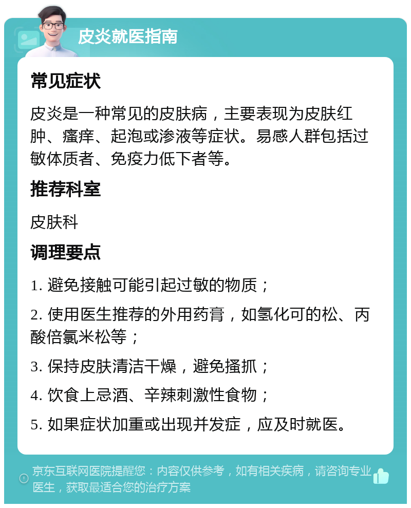 皮炎就医指南 常见症状 皮炎是一种常见的皮肤病，主要表现为皮肤红肿、瘙痒、起泡或渗液等症状。易感人群包括过敏体质者、免疫力低下者等。 推荐科室 皮肤科 调理要点 1. 避免接触可能引起过敏的物质； 2. 使用医生推荐的外用药膏，如氢化可的松、丙酸倍氯米松等； 3. 保持皮肤清洁干燥，避免搔抓； 4. 饮食上忌酒、辛辣刺激性食物； 5. 如果症状加重或出现并发症，应及时就医。