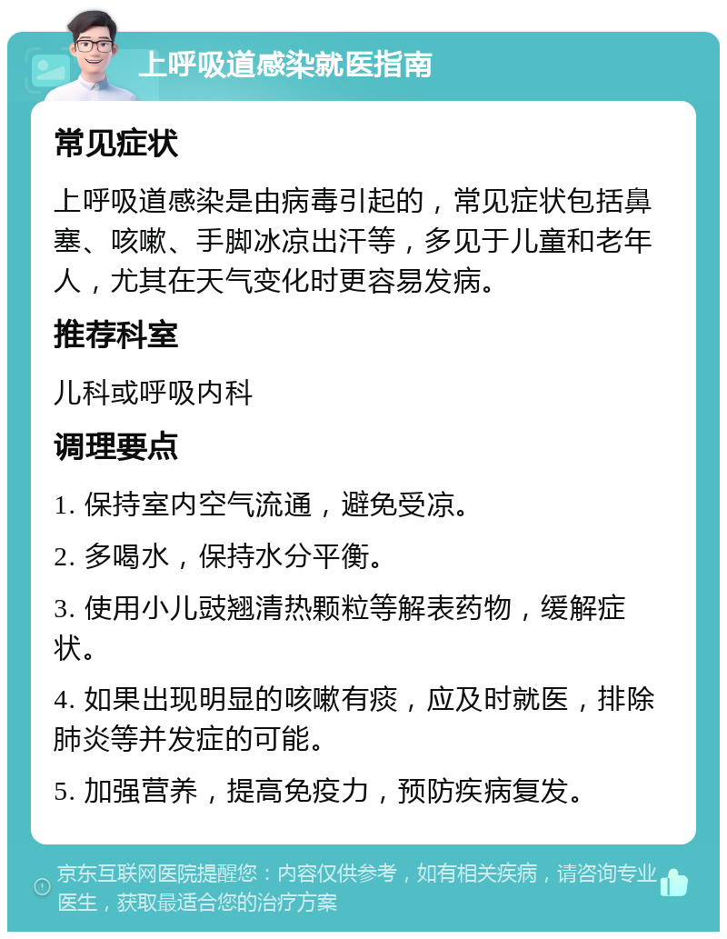 上呼吸道感染就医指南 常见症状 上呼吸道感染是由病毒引起的，常见症状包括鼻塞、咳嗽、手脚冰凉出汗等，多见于儿童和老年人，尤其在天气变化时更容易发病。 推荐科室 儿科或呼吸内科 调理要点 1. 保持室内空气流通，避免受凉。 2. 多喝水，保持水分平衡。 3. 使用小儿豉翘清热颗粒等解表药物，缓解症状。 4. 如果出现明显的咳嗽有痰，应及时就医，排除肺炎等并发症的可能。 5. 加强营养，提高免疫力，预防疾病复发。