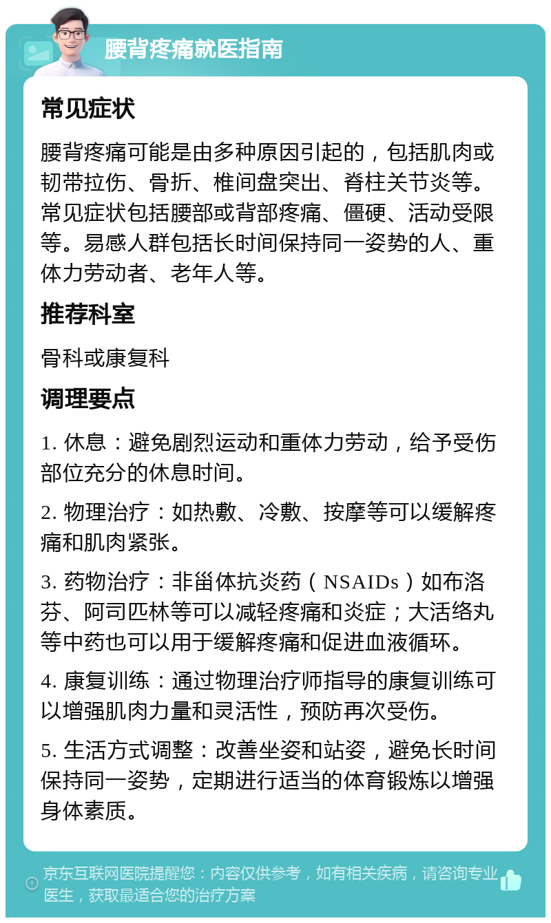 腰背疼痛就医指南 常见症状 腰背疼痛可能是由多种原因引起的，包括肌肉或韧带拉伤、骨折、椎间盘突出、脊柱关节炎等。常见症状包括腰部或背部疼痛、僵硬、活动受限等。易感人群包括长时间保持同一姿势的人、重体力劳动者、老年人等。 推荐科室 骨科或康复科 调理要点 1. 休息：避免剧烈运动和重体力劳动，给予受伤部位充分的休息时间。 2. 物理治疗：如热敷、冷敷、按摩等可以缓解疼痛和肌肉紧张。 3. 药物治疗：非甾体抗炎药（NSAIDs）如布洛芬、阿司匹林等可以减轻疼痛和炎症；大活络丸等中药也可以用于缓解疼痛和促进血液循环。 4. 康复训练：通过物理治疗师指导的康复训练可以增强肌肉力量和灵活性，预防再次受伤。 5. 生活方式调整：改善坐姿和站姿，避免长时间保持同一姿势，定期进行适当的体育锻炼以增强身体素质。