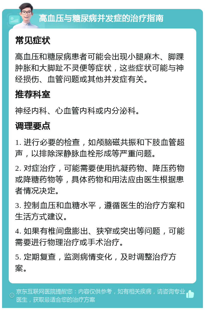 高血压与糖尿病并发症的治疗指南 常见症状 高血压和糖尿病患者可能会出现小腿麻木、脚踝肿胀和大脚趾不灵便等症状，这些症状可能与神经损伤、血管问题或其他并发症有关。 推荐科室 神经内科、心血管内科或内分泌科。 调理要点 1. 进行必要的检查，如颅脑磁共振和下肢血管超声，以排除深静脉血栓形成等严重问题。 2. 对症治疗，可能需要使用抗凝药物、降压药物或降糖药物等，具体药物和用法应由医生根据患者情况决定。 3. 控制血压和血糖水平，遵循医生的治疗方案和生活方式建议。 4. 如果有椎间盘膨出、狭窄或突出等问题，可能需要进行物理治疗或手术治疗。 5. 定期复查，监测病情变化，及时调整治疗方案。