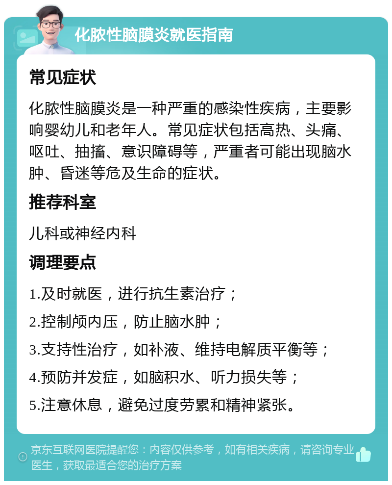 化脓性脑膜炎就医指南 常见症状 化脓性脑膜炎是一种严重的感染性疾病，主要影响婴幼儿和老年人。常见症状包括高热、头痛、呕吐、抽搐、意识障碍等，严重者可能出现脑水肿、昏迷等危及生命的症状。 推荐科室 儿科或神经内科 调理要点 1.及时就医，进行抗生素治疗； 2.控制颅内压，防止脑水肿； 3.支持性治疗，如补液、维持电解质平衡等； 4.预防并发症，如脑积水、听力损失等； 5.注意休息，避免过度劳累和精神紧张。