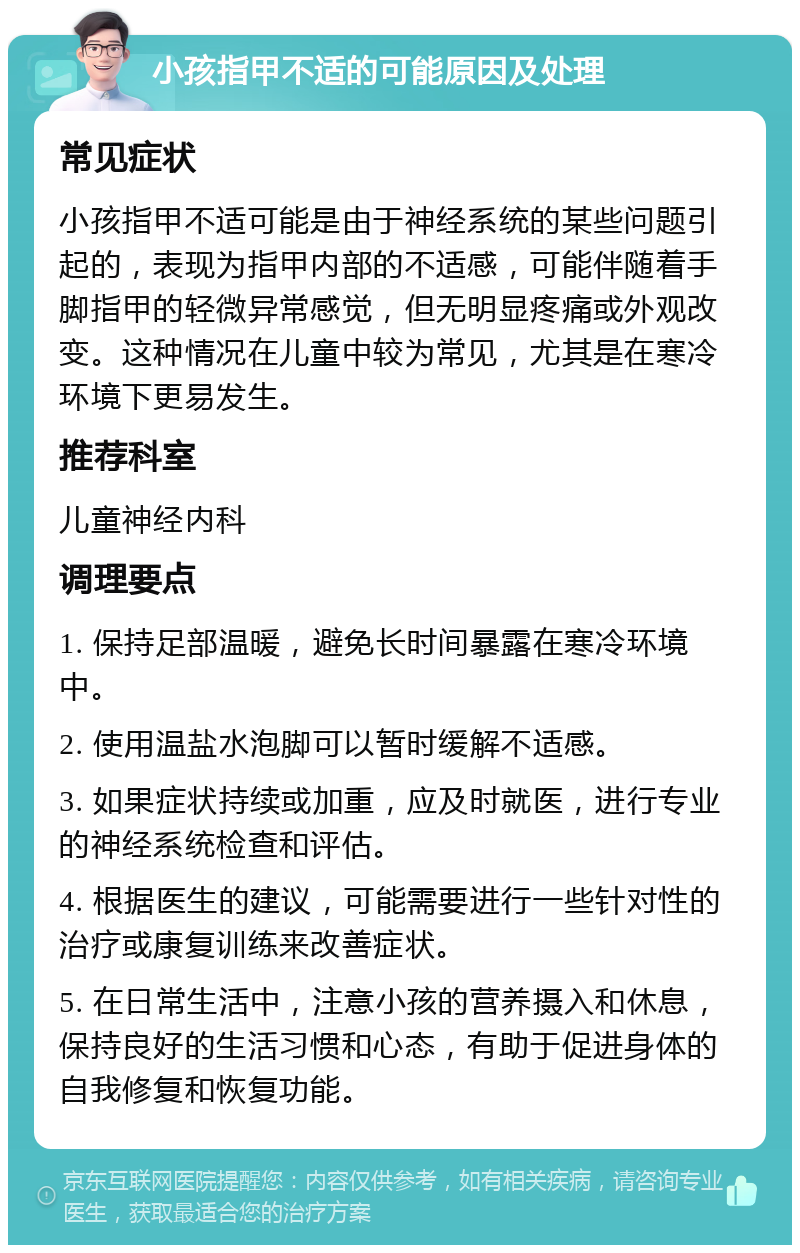 小孩指甲不适的可能原因及处理 常见症状 小孩指甲不适可能是由于神经系统的某些问题引起的，表现为指甲内部的不适感，可能伴随着手脚指甲的轻微异常感觉，但无明显疼痛或外观改变。这种情况在儿童中较为常见，尤其是在寒冷环境下更易发生。 推荐科室 儿童神经内科 调理要点 1. 保持足部温暖，避免长时间暴露在寒冷环境中。 2. 使用温盐水泡脚可以暂时缓解不适感。 3. 如果症状持续或加重，应及时就医，进行专业的神经系统检查和评估。 4. 根据医生的建议，可能需要进行一些针对性的治疗或康复训练来改善症状。 5. 在日常生活中，注意小孩的营养摄入和休息，保持良好的生活习惯和心态，有助于促进身体的自我修复和恢复功能。