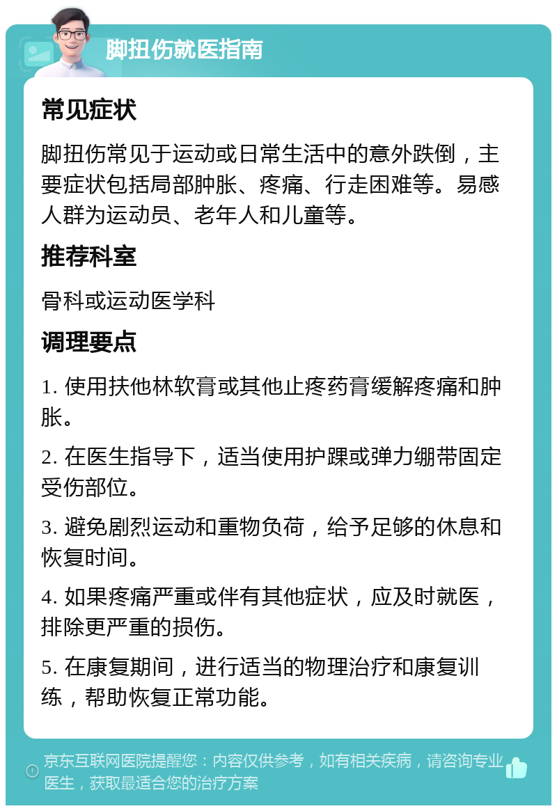 脚扭伤就医指南 常见症状 脚扭伤常见于运动或日常生活中的意外跌倒，主要症状包括局部肿胀、疼痛、行走困难等。易感人群为运动员、老年人和儿童等。 推荐科室 骨科或运动医学科 调理要点 1. 使用扶他林软膏或其他止疼药膏缓解疼痛和肿胀。 2. 在医生指导下，适当使用护踝或弹力绷带固定受伤部位。 3. 避免剧烈运动和重物负荷，给予足够的休息和恢复时间。 4. 如果疼痛严重或伴有其他症状，应及时就医，排除更严重的损伤。 5. 在康复期间，进行适当的物理治疗和康复训练，帮助恢复正常功能。