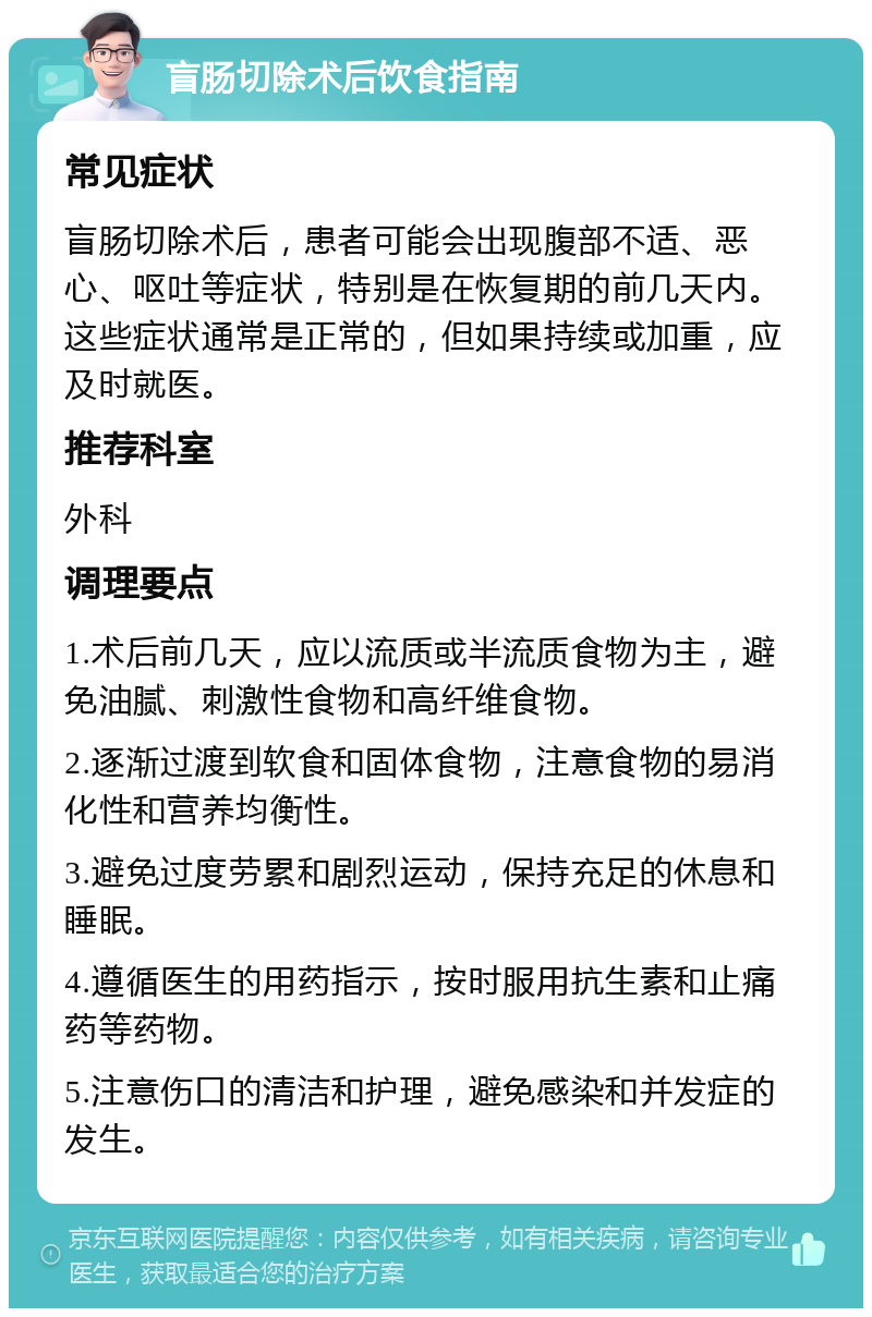 盲肠切除术后饮食指南 常见症状 盲肠切除术后，患者可能会出现腹部不适、恶心、呕吐等症状，特别是在恢复期的前几天内。这些症状通常是正常的，但如果持续或加重，应及时就医。 推荐科室 外科 调理要点 1.术后前几天，应以流质或半流质食物为主，避免油腻、刺激性食物和高纤维食物。 2.逐渐过渡到软食和固体食物，注意食物的易消化性和营养均衡性。 3.避免过度劳累和剧烈运动，保持充足的休息和睡眠。 4.遵循医生的用药指示，按时服用抗生素和止痛药等药物。 5.注意伤口的清洁和护理，避免感染和并发症的发生。