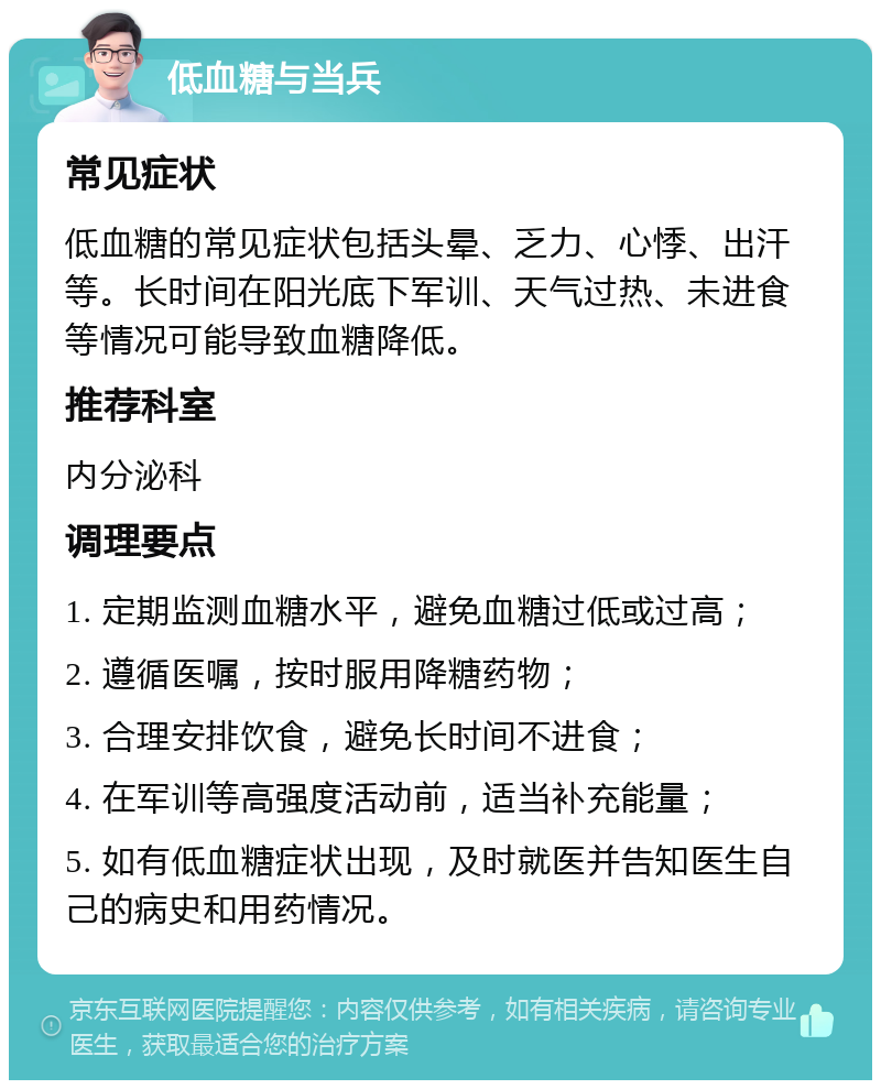 低血糖与当兵 常见症状 低血糖的常见症状包括头晕、乏力、心悸、出汗等。长时间在阳光底下军训、天气过热、未进食等情况可能导致血糖降低。 推荐科室 内分泌科 调理要点 1. 定期监测血糖水平，避免血糖过低或过高； 2. 遵循医嘱，按时服用降糖药物； 3. 合理安排饮食，避免长时间不进食； 4. 在军训等高强度活动前，适当补充能量； 5. 如有低血糖症状出现，及时就医并告知医生自己的病史和用药情况。