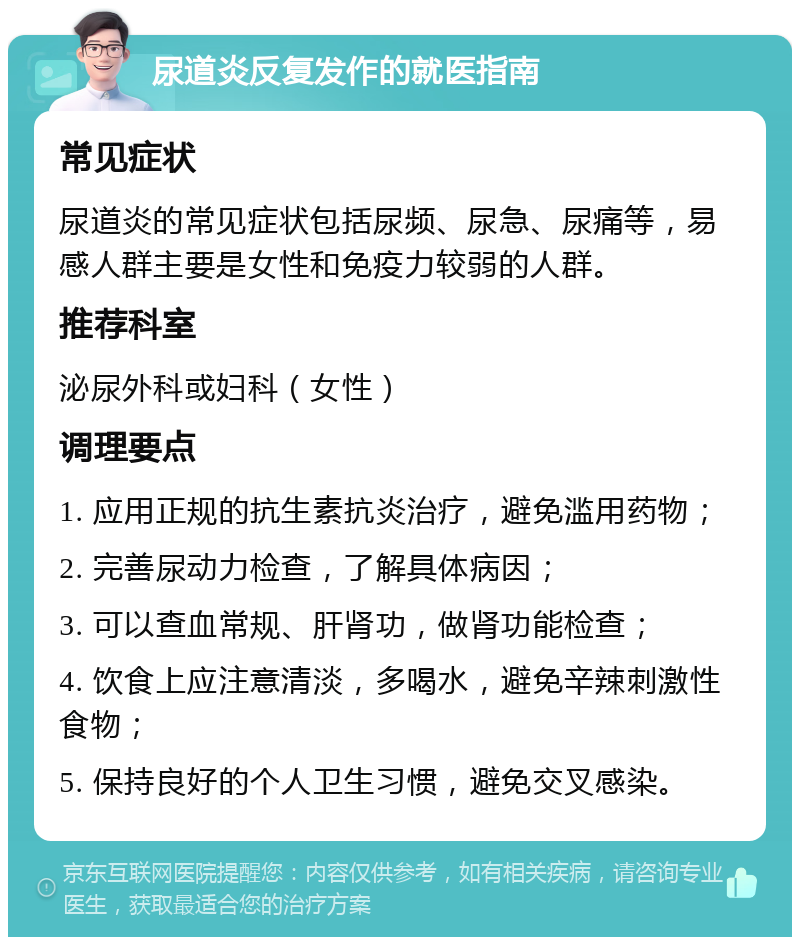 尿道炎反复发作的就医指南 常见症状 尿道炎的常见症状包括尿频、尿急、尿痛等，易感人群主要是女性和免疫力较弱的人群。 推荐科室 泌尿外科或妇科（女性） 调理要点 1. 应用正规的抗生素抗炎治疗，避免滥用药物； 2. 完善尿动力检查，了解具体病因； 3. 可以查血常规、肝肾功，做肾功能检查； 4. 饮食上应注意清淡，多喝水，避免辛辣刺激性食物； 5. 保持良好的个人卫生习惯，避免交叉感染。