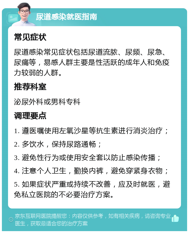 尿道感染就医指南 常见症状 尿道感染常见症状包括尿道流脓、尿频、尿急、尿痛等，易感人群主要是性活跃的成年人和免疫力较弱的人群。 推荐科室 泌尿外科或男科专科 调理要点 1. 遵医嘱使用左氧沙星等抗生素进行消炎治疗； 2. 多饮水，保持尿路通畅； 3. 避免性行为或使用安全套以防止感染传播； 4. 注意个人卫生，勤换内裤，避免穿紧身衣物； 5. 如果症状严重或持续不改善，应及时就医，避免私立医院的不必要治疗方案。