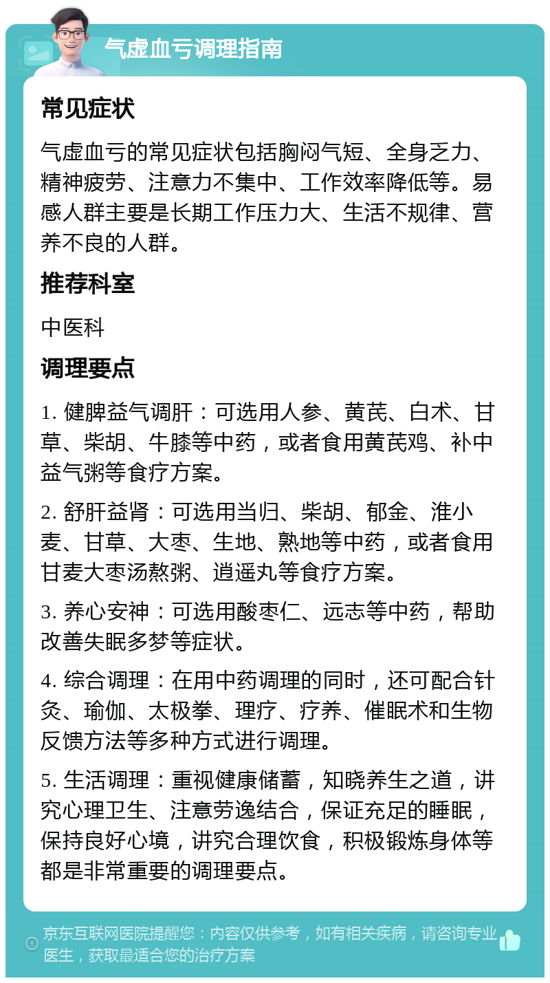 气虚血亏调理指南 常见症状 气虚血亏的常见症状包括胸闷气短、全身乏力、精神疲劳、注意力不集中、工作效率降低等。易感人群主要是长期工作压力大、生活不规律、营养不良的人群。 推荐科室 中医科 调理要点 1. 健脾益气调肝：可选用人参、黄芪、白术、甘草、柴胡、牛膝等中药，或者食用黄芪鸡、补中益气粥等食疗方案。 2. 舒肝益肾：可选用当归、柴胡、郁金、淮小麦、甘草、大枣、生地、熟地等中药，或者食用甘麦大枣汤熬粥、逍遥丸等食疗方案。 3. 养心安神：可选用酸枣仁、远志等中药，帮助改善失眠多梦等症状。 4. 综合调理：在用中药调理的同时，还可配合针灸、瑜伽、太极拳、理疗、疗养、催眠术和生物反馈方法等多种方式进行调理。 5. 生活调理：重视健康储蓄，知晓养生之道，讲究心理卫生、注意劳逸结合，保证充足的睡眠，保持良好心境，讲究合理饮食，积极锻炼身体等都是非常重要的调理要点。