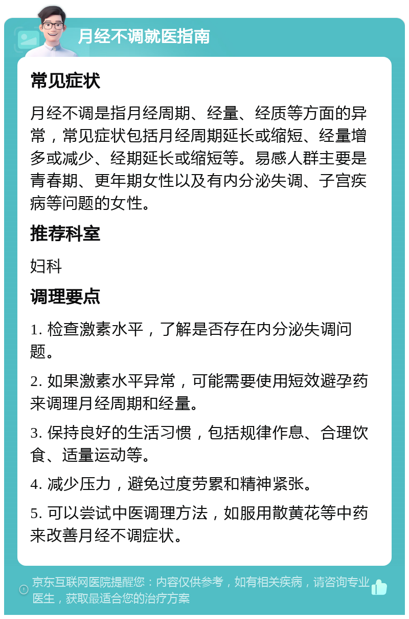 月经不调就医指南 常见症状 月经不调是指月经周期、经量、经质等方面的异常，常见症状包括月经周期延长或缩短、经量增多或减少、经期延长或缩短等。易感人群主要是青春期、更年期女性以及有内分泌失调、子宫疾病等问题的女性。 推荐科室 妇科 调理要点 1. 检查激素水平，了解是否存在内分泌失调问题。 2. 如果激素水平异常，可能需要使用短效避孕药来调理月经周期和经量。 3. 保持良好的生活习惯，包括规律作息、合理饮食、适量运动等。 4. 减少压力，避免过度劳累和精神紧张。 5. 可以尝试中医调理方法，如服用散黄花等中药来改善月经不调症状。