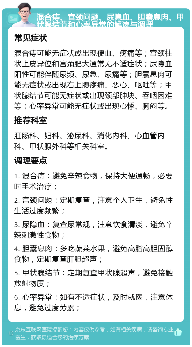 混合痔、宫颈问题、尿隐血、胆囊息肉、甲状腺结节和心率异常的解读与调理 常见症状 混合痔可能无症状或出现便血、疼痛等；宫颈柱状上皮异位和宫颈肥大通常无不适症状；尿隐血阳性可能伴随尿频、尿急、尿痛等；胆囊息肉可能无症状或出现右上腹疼痛、恶心、呕吐等；甲状腺结节可能无症状或出现颈部肿块、吞咽困难等；心率异常可能无症状或出现心悸、胸闷等。 推荐科室 肛肠科、妇科、泌尿科、消化内科、心血管内科、甲状腺外科等相关科室。 调理要点 1. 混合痔：避免辛辣食物，保持大便通畅，必要时手术治疗； 2. 宫颈问题：定期复查，注意个人卫生，避免性生活过度频繁； 3. 尿隐血：复查尿常规，注意饮食清淡，避免辛辣刺激性食物； 4. 胆囊息肉：多吃蔬菜水果，避免高脂高胆固醇食物，定期复查肝胆超声； 5. 甲状腺结节：定期复查甲状腺超声，避免接触放射物质； 6. 心率异常：如有不适症状，及时就医，注意休息，避免过度劳累；