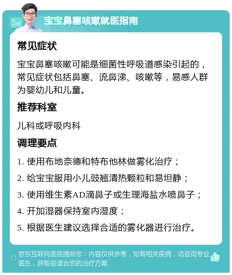 宝宝鼻塞咳嗽就医指南 常见症状 宝宝鼻塞咳嗽可能是细菌性呼吸道感染引起的，常见症状包括鼻塞、流鼻涕、咳嗽等，易感人群为婴幼儿和儿童。 推荐科室 儿科或呼吸内科 调理要点 1. 使用布地奈德和特布他林做雾化治疗； 2. 给宝宝服用小儿豉翘清热颗粒和易坦静； 3. 使用维生素AD滴鼻子或生理海盐水喷鼻子； 4. 开加湿器保持室内湿度； 5. 根据医生建议选择合适的雾化器进行治疗。