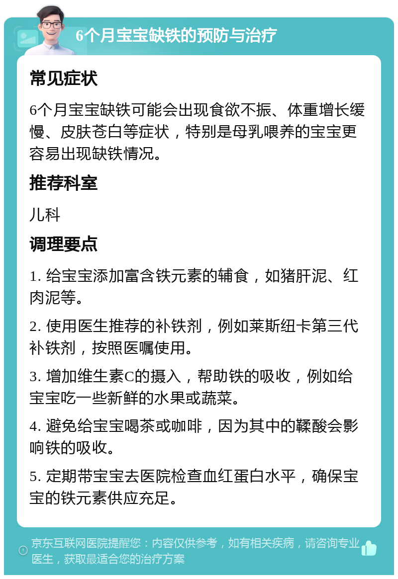 6个月宝宝缺铁的预防与治疗 常见症状 6个月宝宝缺铁可能会出现食欲不振、体重增长缓慢、皮肤苍白等症状，特别是母乳喂养的宝宝更容易出现缺铁情况。 推荐科室 儿科 调理要点 1. 给宝宝添加富含铁元素的辅食，如猪肝泥、红肉泥等。 2. 使用医生推荐的补铁剂，例如莱斯纽卡第三代补铁剂，按照医嘱使用。 3. 增加维生素C的摄入，帮助铁的吸收，例如给宝宝吃一些新鲜的水果或蔬菜。 4. 避免给宝宝喝茶或咖啡，因为其中的鞣酸会影响铁的吸收。 5. 定期带宝宝去医院检查血红蛋白水平，确保宝宝的铁元素供应充足。